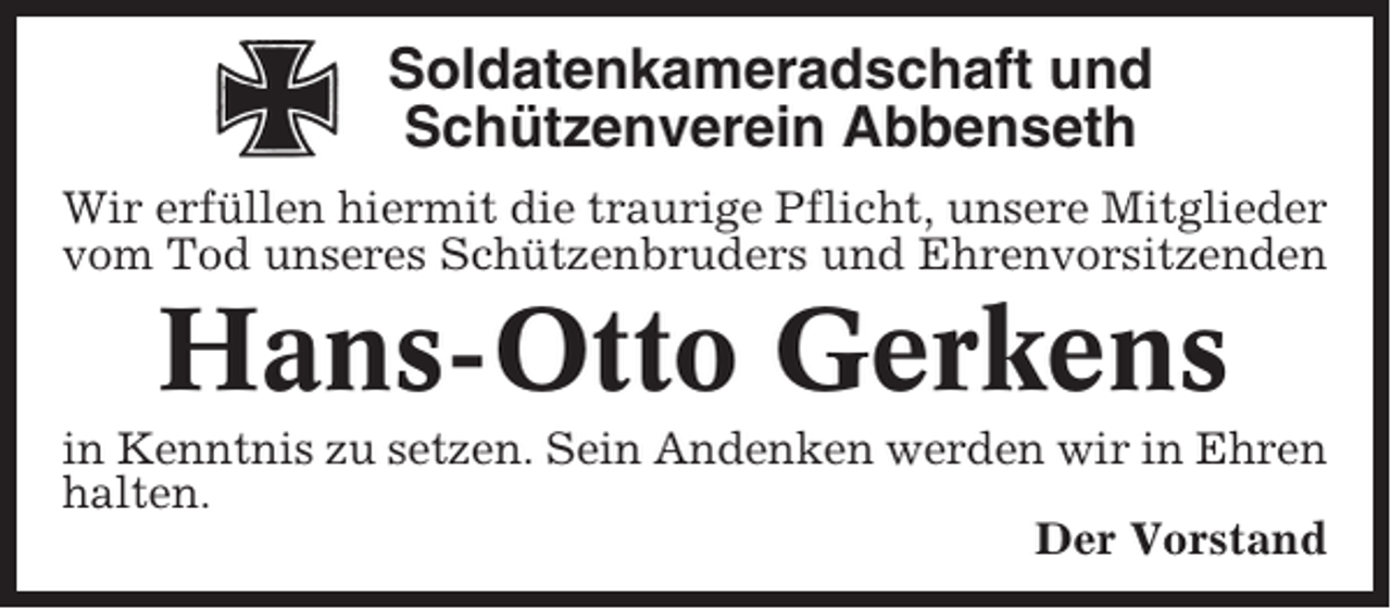 <p>Soldatenkameradschaft und<br />Schützenverein Abbenseth<br />Wir erfüllen hiermit die traurige Pflicht, unsere Mitglieder<br />vom Tod unseres Schützenbruders und Ehrenvorsitzenden</p><p>Hans-Otto Gerkens<br />in Kenntnis zu setzen. Sein Andenken werden wir in Ehren<br />halten.<br />Der Vorstand</p>