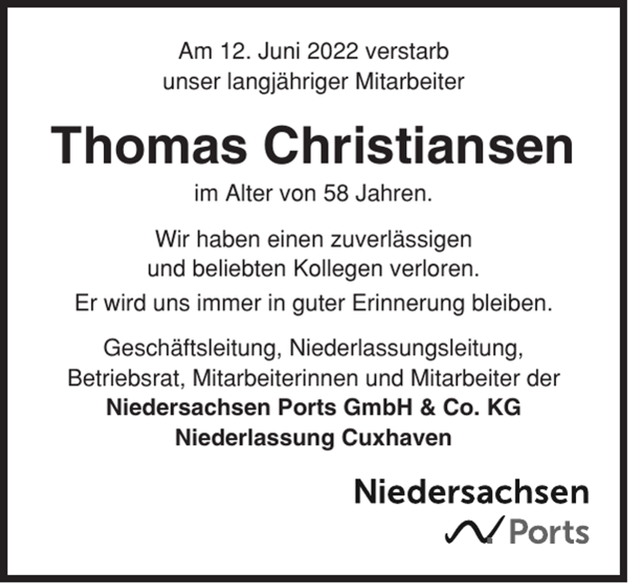 <p>Am 12. Juni 2022 verstarb<br />unser langjähriger Mitarbeiter</p><p>Thomas Christiansen<br />im Alter von 58 Jahren.<br />Wir haben einen zuverlässigen<br />und beliebten Kollegen verloren.<br />Er wird uns immer in guter Erinnerung bleiben.<br />Geschäftsleitung, Niederlassungsleitung,<br />Betriebsrat, Mitarbeiterinnen und Mitarbeiter der<br />Niedersachsen Ports GmbH &amp; Co. KG<br />Niederlassung Cuxhaven</p>