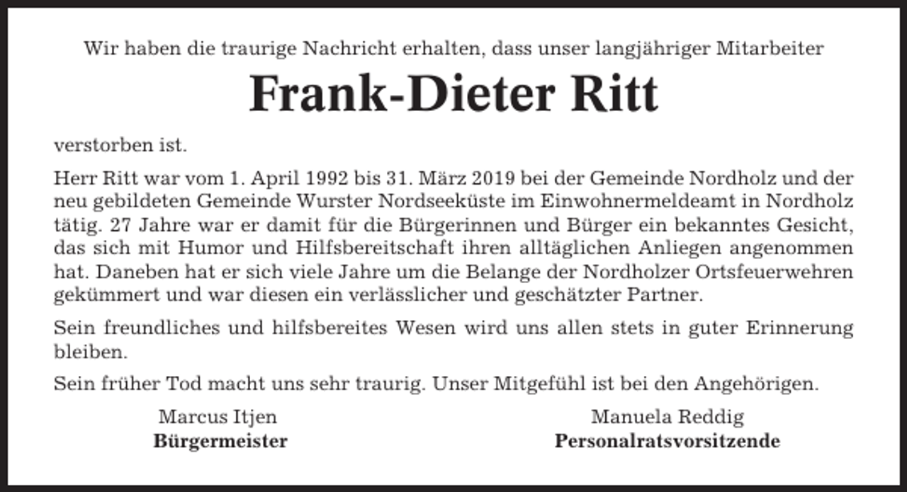<p>Wir haben die traurige Nachricht erhalten, dass unser langjähriger Mitarbeiter</p><p>Frank-Dieter Ritt<br />verstorben ist.<br />Herr Ritt war vom 1. April 1992 bis 31. März 2019 bei der Gemeinde Nordholz und der<br />neu gebildeten Gemeinde Wurster Nordseeküste im Einwohnermeldeamt in Nordholz<br />tätig. 27 Jahre war er damit für die Bürgerinnen und Bürger ein bekanntes Gesicht,<br />das sich mit Humor und Hilfsbereitschaft ihren alltäglichen Anliegen angenommen<br />hat. Daneben hat er sich viele Jahre um die Belange der Nordholzer Ortsfeuerwehren<br />gekümmert und war diesen ein verlässlicher und geschätzter Partner.<br />Sein freundliches und hilfsbereites Wesen wird uns allen stets in guter Erinnerung<br />bleiben.<br />Sein früher Tod macht uns sehr traurig. Unser Mitgefühl ist bei den Angehörigen.<br />Marcus Itjen<br />Bürgermeister</p><p>Manuela Reddig<br />Personalratsvorsitzende</p>