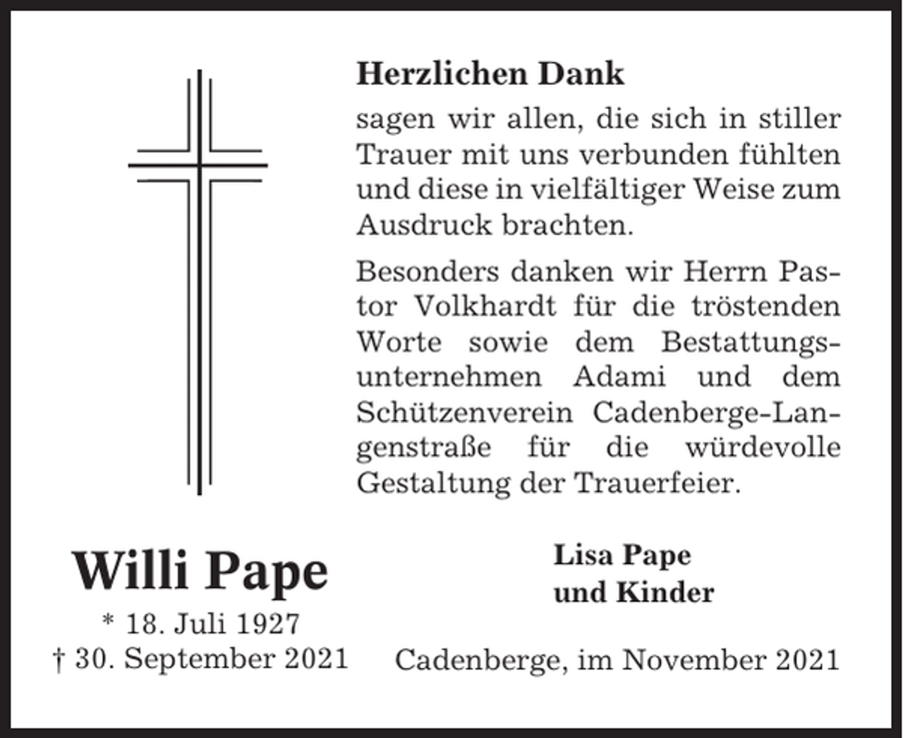 <p>Herzlichen Dank<br />sagen wir allen, die sich in stiller<br />Trauer mit uns verbunden fühlten<br />und diese in vielfältiger Weise zum<br />Ausdruck brachten.<br />Besonders danken wir Herrn Pastor Volkhardt für die tröstenden<br />Worte sowie dem Bestattungsunternehmen Adami und dem<br />Schützenverein Cadenberge-Langenstraße für die würdevolle<br />Gestaltung der Trauerfeier.</p><p>Willi Pape<br />* 18. Juli 1927<br />† 30. September 2021</p><p>Lisa Pape<br />und Kinder<br />Cadenberge, im November 2021</p>