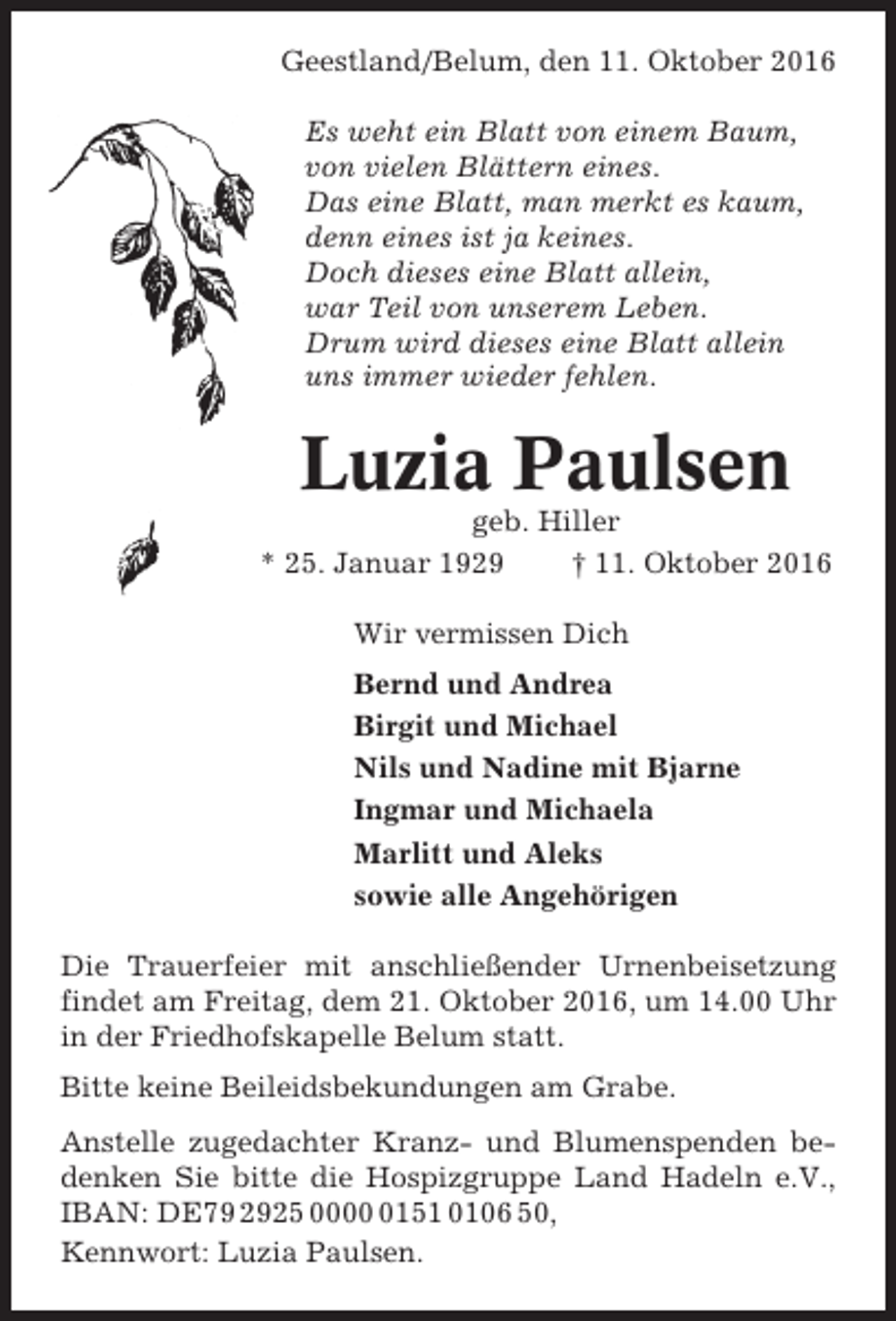 <p>Geestland/Belum, den 11. Oktober 2016<br />Es weht ein Blatt von einem Baum,<br />von vielen Blättern eines.<br />Das eine Blatt, man merkt es kaum,<br />denn eines ist ja keines.<br />Doch dieses eine Blatt allein,<br />war Teil von unserem Leben.<br />Drum wird dieses eine Blatt allein<br />uns immer wieder fehlen.</p><p>Luzia Paulsen<br />geb. Hiller<br />* 25. Januar 1929<br />† 11. Oktober 2016<br />Wir vermissen Dich<br />Bernd und Andrea<br />Birgit und Michael<br />Nils und Nadine mit Bjarne<br />Ingmar und Michaela<br />Marlitt und Aleks<br />sowie alle Angehörigen<br />Die Trauerfeier mit anschließender Urnenbeisetzung<br />findet am Freitag, dem 21. Oktober 2016, um 14.00 Uhr<br />in der Friedhofskapelle Belum statt.<br />Bitte keine Beileidsbekundungen am Grabe.<br />Anstelle zugedachter Kranz- und Blumenspenden bedenken Sie bitte die Hospizgruppe Land Hadeln e.V.,<br />IBAN: DE79 2925 000151 0106 50,<br />Kennwort: Luzia Paulsen.</p>