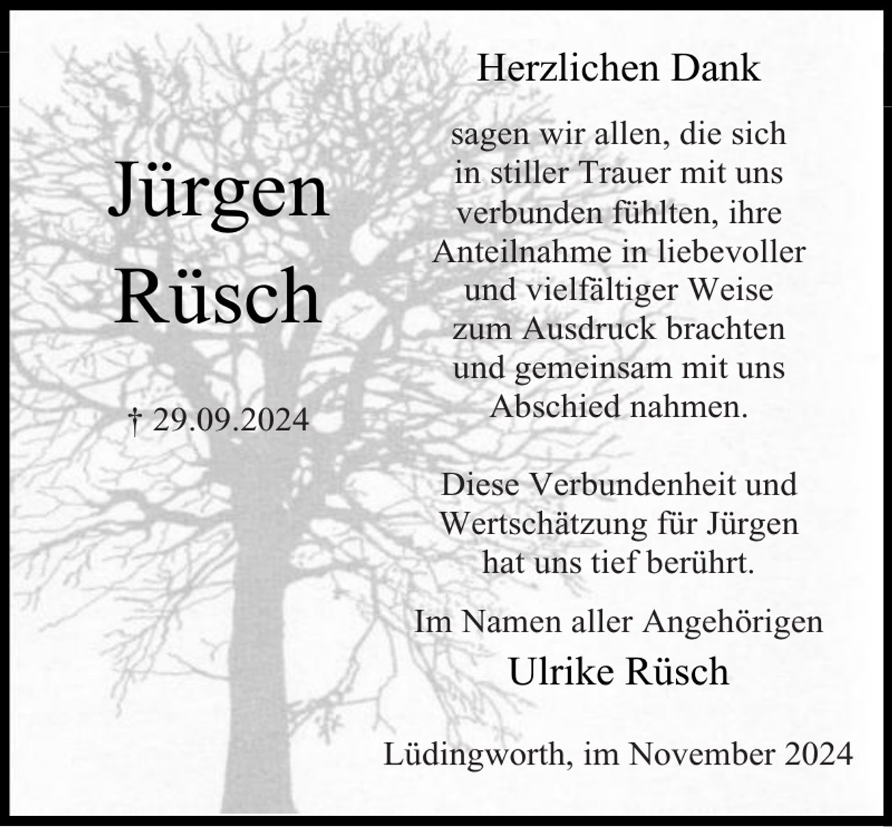 <p>Herzlichen Dank</p><p>Jürgen<br />Rüsch<br />† 29.09.2024</p><p>sagen wir allen, die sich<br />in stiller Trauer mit uns<br />verbunden fühlten, ihre<br />Anteilnahme in liebevoller<br />und vielfältiger Weise<br />zum Ausdruck brachten<br />und gemeinsam mit uns<br />Abschied nahmen.<br />Diese Verbundenheit und<br />Wertschätzung für Jürgen<br />hat uns tief berührt.<br />Im Namen aller Angehörigen</p><p>Ulrike Rüsch<br />Lüdingworth, im November 2024</p>
