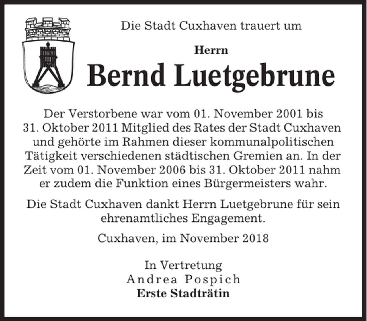 <p>Die Stadt Cuxhaven trauert um<br />Herrn</p><p>Bernd Luetgebrune<br />Der Verstorbene war vom 01. November 2001 bis<br />31. Oktober 2011 Mitglied des Rates der Stadt Cuxhaven<br />und gehörte im Rahmen dieser kommunalpolitischen<br />Tätigkeit verschiedenen städtischen Gremien an. In der<br />Zeit vom 01. November 2006 bis 31. Oktober 2011 nahm<br />er zudem die Funktion eines Bürgermeisters wahr.<br />Die Stadt Cuxhaven dankt Herrn Luetgebrune für sein<br />ehrenamtliches Engagement.<br />Cuxhaven, im November 2018<br />In Vertretung<br />Andrea Pospich<br />Erste Stadträtin</p>