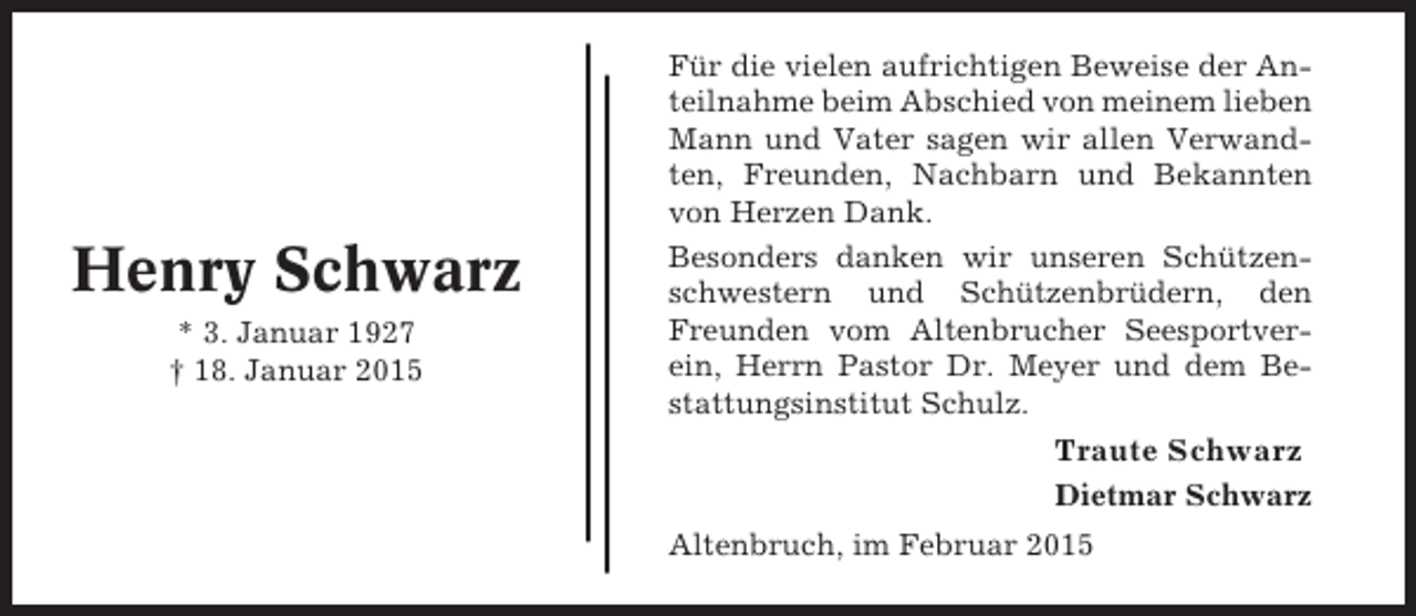 <p>Henry Schwarz<br />* 3. Januar 1927<br />† 18. Januar 2015</p><p>Für die vielen aufrichtigen Beweise der Anteilnahme beim Abschied von meinem lieben<br />Mann und Vater sagen wir allen Verwandten, Freunden, Nachbarn und Bekannten<br />von Herzen Dank.<br />Besonders danken wir unseren Schützenschwestern und Schützenbrüdern, den<br />Freunden vom Altenbrucher Seesportverein, Herrn Pastor Dr. Meyer und dem Bestattungsinstitut Schulz.</p><p>Traute Schwarz<br />Dietmar Schwarz<br />Altenbruch, im Februar 2015</p>