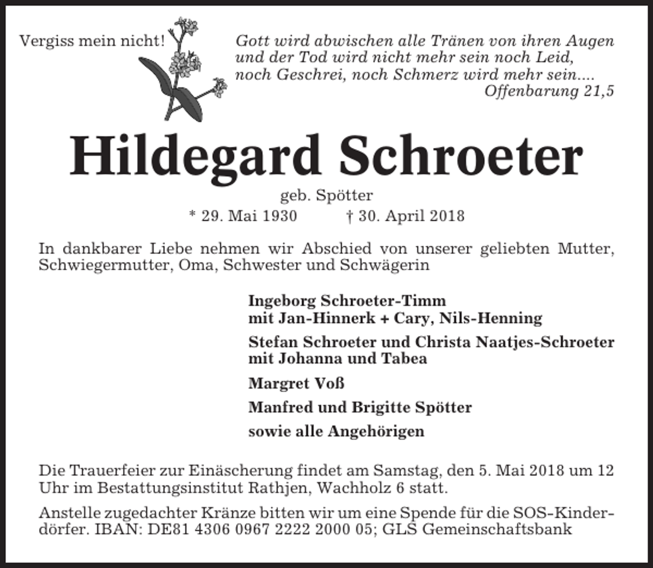 <p>Vergiss mein nicht!</p><p>Gott wird abwischen alle Tränen von ihren Augen<br />und der Tod wird nicht mehr sein noch Leid,<br />noch Geschrei, noch Schmerz wird mehr sein....<br />Offenbarung 21,5</p><p>Hildegard Schroeter<br />geb. Spötter<br />* 29. Mai 1930<br />† 30. April 2018<br />In dankbarer Liebe nehmen wir Abschied von unserer geliebten Mutter,<br />Schwiegermutter, Oma, Schwester und Schwägerin<br />Ingeborg Schroeter-Timm<br />mit Jan-Hinnerk + Cary, Nils-Henning<br />Stefan Schroeter und Christa Naatjes-Schroeter<br />mit Johanna und Tabea<br />Margret Voß<br />Manfred und Brigitte Spötter<br />sowie alle Angehörigen<br />Die Trauerfeier zur Einäscherung findet am Samstag, den 5. Mai 2018 um 12<br />Uhr im Bestattungsinstitut Rathjen, Wachholz 6 statt.<br />Anstelle zugedachter Kränze bitten wir um eine Spende für die SOS-Kinderdörfer. IBAN: DE81 4306 0967 222005; GLS Gemeinschaftsbank</p>