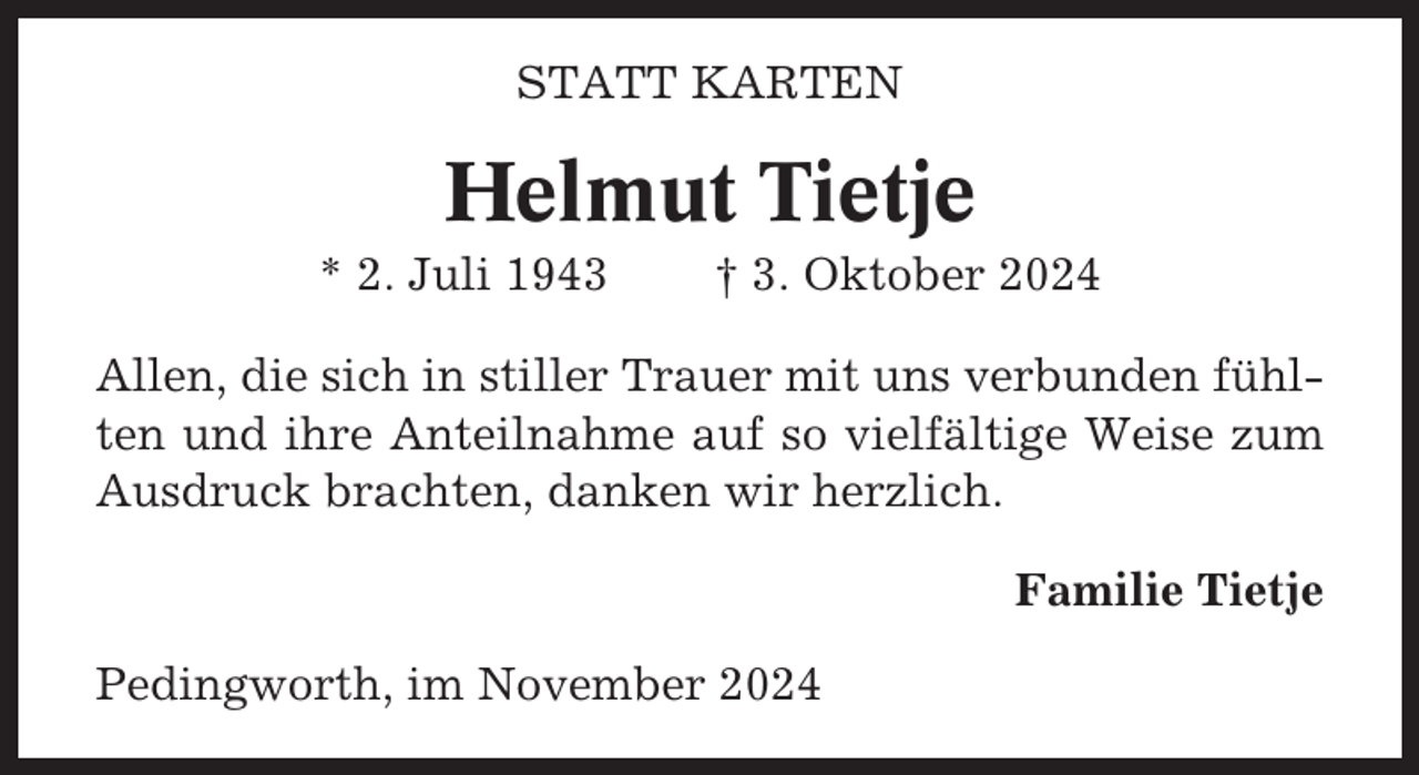 <p>STATT KARTEN</p><p>Helmut Tietje<br />* 2. Juli 1943</p><p>† 3. Oktober 2024</p><p>Allen, die sich in stiller Trauer mit uns verbunden fühlten und ihre Anteilnahme auf so vielfältige Weise zum<br />Ausdruck brachten, danken wir herzlich.<br />Familie Tietje<br />Pedingworth, im November 2024</p>
