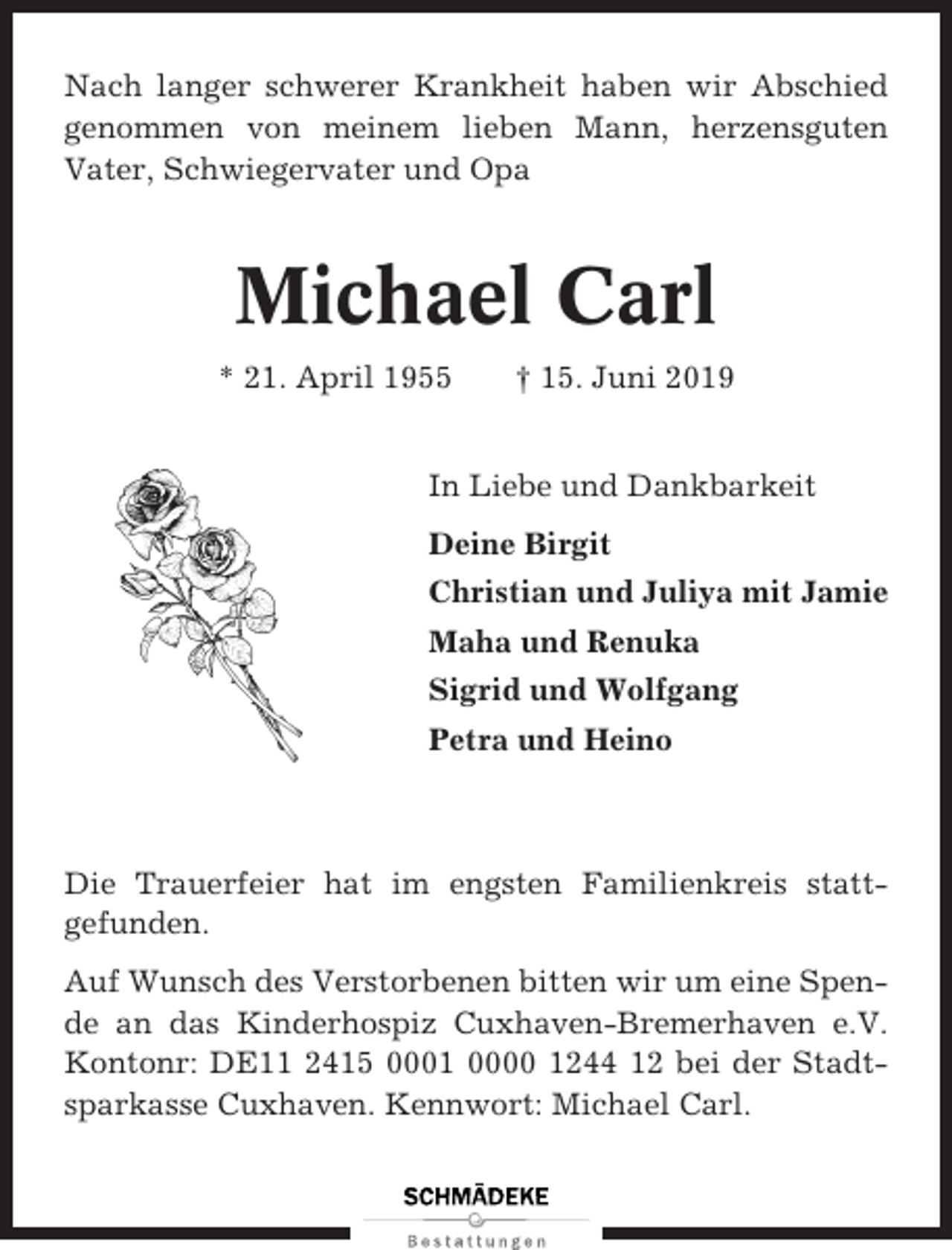 <p>Nach langer schwerer Krankheit haben wir Abschied<br />genommen von meinem lieben Mann, herzensguten<br />Vater, Schwiegervater und Opa</p><p>Michael Carl<br />* 21. April 1955</p><p>† 15. Juni 2019</p><p>In Liebe und Dankbarkeit<br />Deine Birgit<br />Christian und Juliya mit Jamie<br />Maha und Renuka<br />Sigrid und Wolfgang<br />Petra und Heino</p><p>Die Trauerfeier hat im engsten Familienkreis stattgefunden.<br />Auf Wunsch des Verstorbenen bitten wir um eine Spende an das Kinderhospiz Cuxhaven-Bremerhaven e.V.<br />Kontonr: DE11 2415 0001 0000 1244 12 bei der Stadtsparkasse Cuxhaven. Kennwort: Michael Carl.</p>