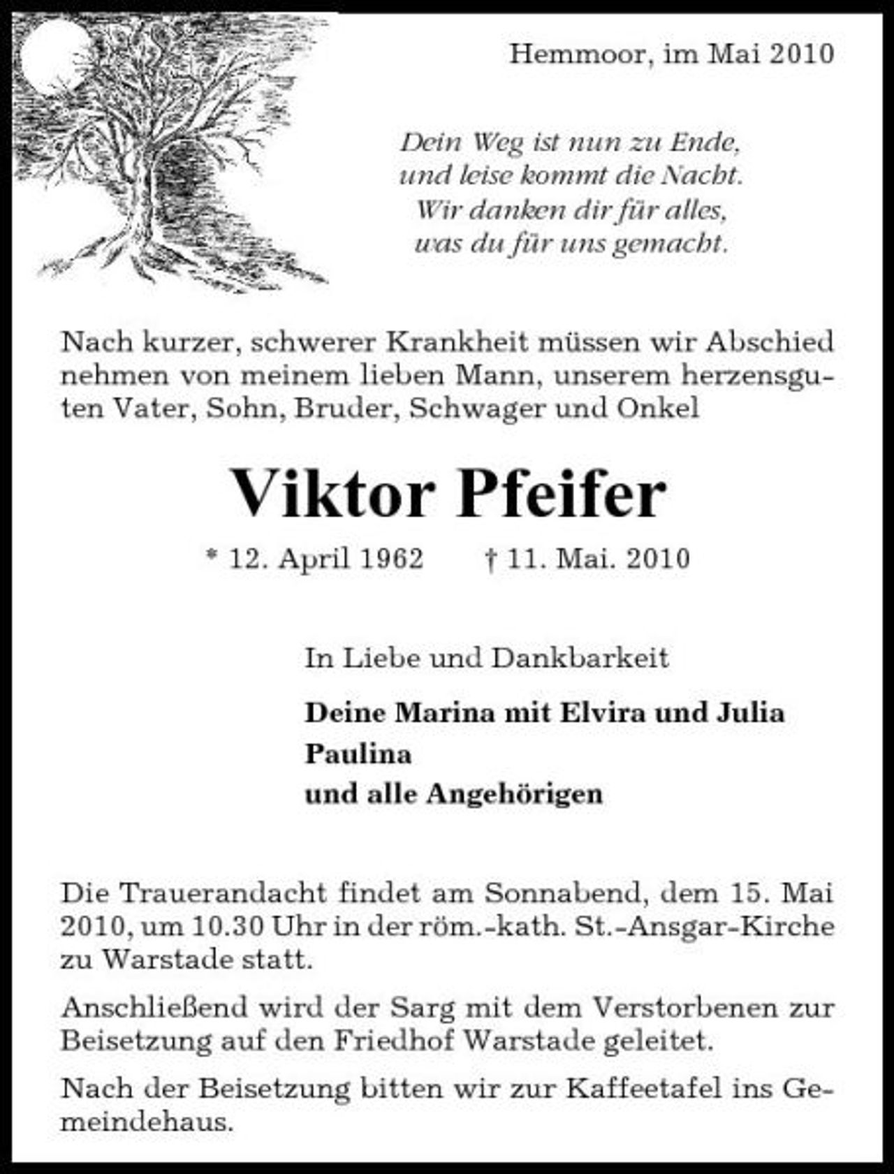 <p>Hemmoor, im Mai 2010 Dein Weg ist nun zu Ende, und leise kommt die Nacht. Wir danken dir für alles, was du für uns gemacht. Nach kurzer, schwerer Krankheit müssen wir Abschied nehmen von meinem lieben Mann, unserem herzensguten Vater, Sohn, Bruder, Schwager und Onkel</p><p>Viktor Pfeifer<br />* 12. April 1962 † 11. Mai. 2010 In Liebe und Dankbarkeit Deine Marina mit Elvira und Julia Paulina und alle Angehörigen Die Trauerandacht findet am Sonnabend, dem 15. Mai 2010, um 10.30 Uhr in der röm.-kath. St.-Ansgar-Kirche zu Warstade statt. Anschließend wird der Sarg mit dem Verstorbenen zur Beisetzung auf den Friedhof Warstade geleitet. Nach der Beisetzung bitten wir zur Kaffeetafel ins Gemeindehaus.</p>