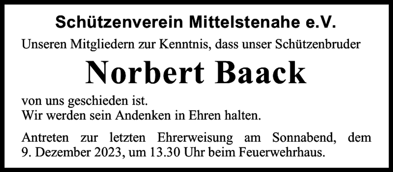 <p>Schützenverein Mittelstenahe e.V.<br />Unseren Mitgliedern zur Kenntnis, dass unser Schützenbruder</p><p>Norbert Baack</p><p>von uns geschieden ist.<br />Wir werden sein Andenken in Ehren halten.</p><p>Antreten zur letzten Ehrerweisung am Sonnabend, dem<br />9. Dezember 2023, um 13.30 Uhr beim Feuerwehrhaus.</p>