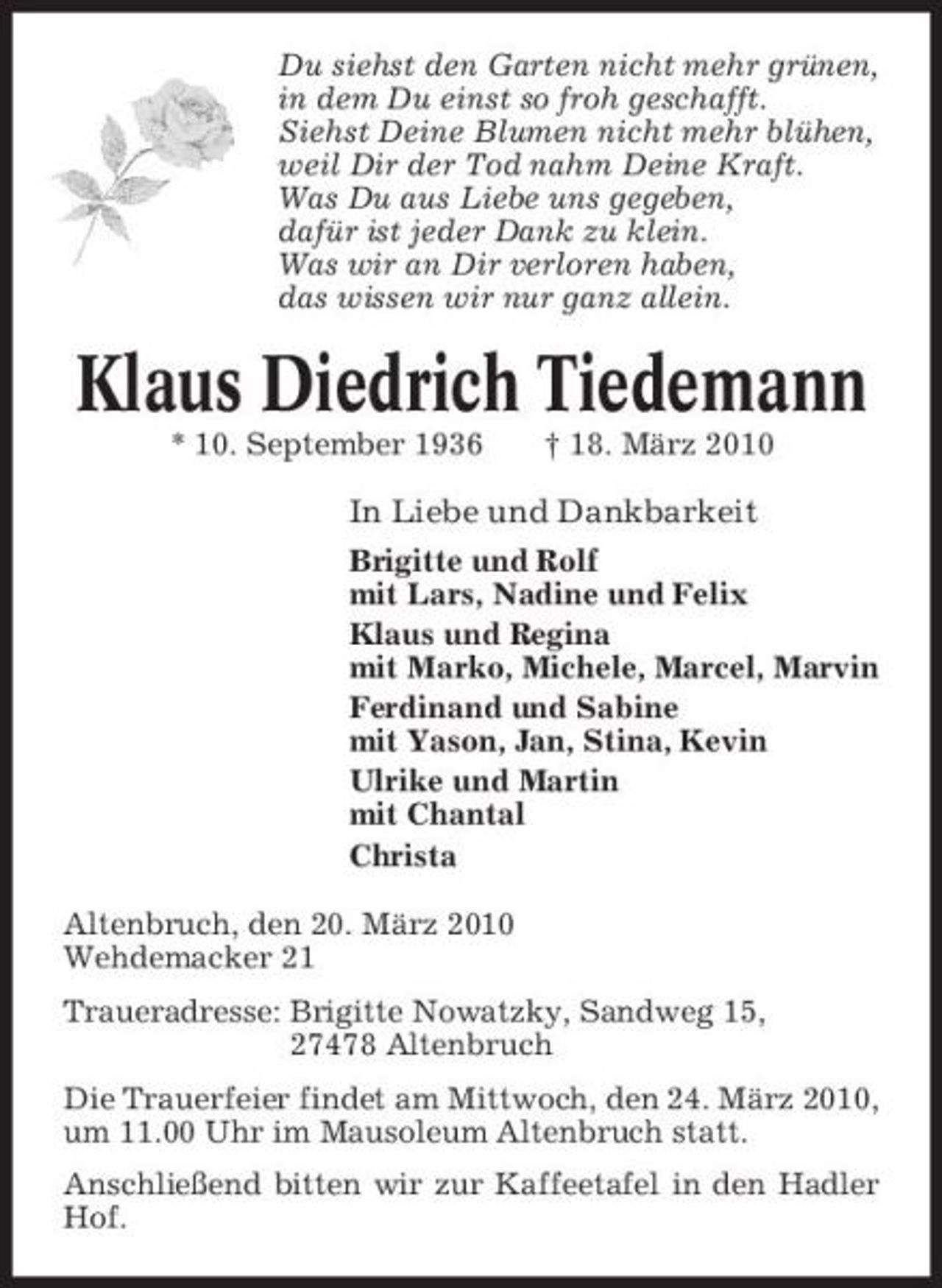 <p>Du siehst den Garten nicht mehr grünen, in dem Du einst so froh geschafft. Siehst Deine Blumen nicht mehr blühen, weil Dir der Tod nahm Deine Kraft. Was Du aus Liebe uns gegeben, dafür ist jeder Dank zu klein. Was wir an Dir verloren haben, das wissen wir nur ganz allein.</p><p>Klaus Diedrich Tiedemann<br />* 10. September 1936 † 18. März 2010</p><p>In Liebe und Dankbarkeit<br />Brigitte und Rolf mit Lars, Nadine und Felix Klaus und Regina mit Marko, Michele, Marcel, Marvin Ferdinand und Sabine mit Yason, Jan, Stina, Kevin Ulrike und Martin mit Chantal Christa Altenbruch, den 20. März 2010 Wehdemacker 21 Traueradresse: Brigitte Nowatzky, Sandweg 15, 27478 Altenbruch Die Trauerfeier findet am Mittwoch, den 24. März 2010, um 11.00 Uhr im Mausoleum Altenbruch statt. Anschließend bitten wir zur Kaffeetafel in den Hadler Hof.</p>