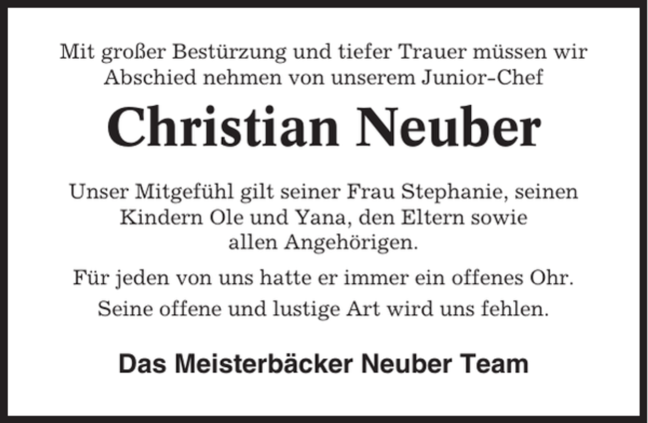 <p>Mit großer Bestürzung und tiefer Trauer müssen wir<br />Abschied nehmen von unserem Junior-Chef</p><p>Christian Neuber<br />Unser Mitgefühl gilt seiner Frau Stephanie, seinen<br />Kindern Ole und Yana, den Eltern sowie<br />allen Angehörigen.<br />Für jeden von uns hatte er immer ein offenes Ohr.<br />Seine offene und lustige Art wird uns fehlen.</p><p>Das Meisterbäcker Neuber Team</p>