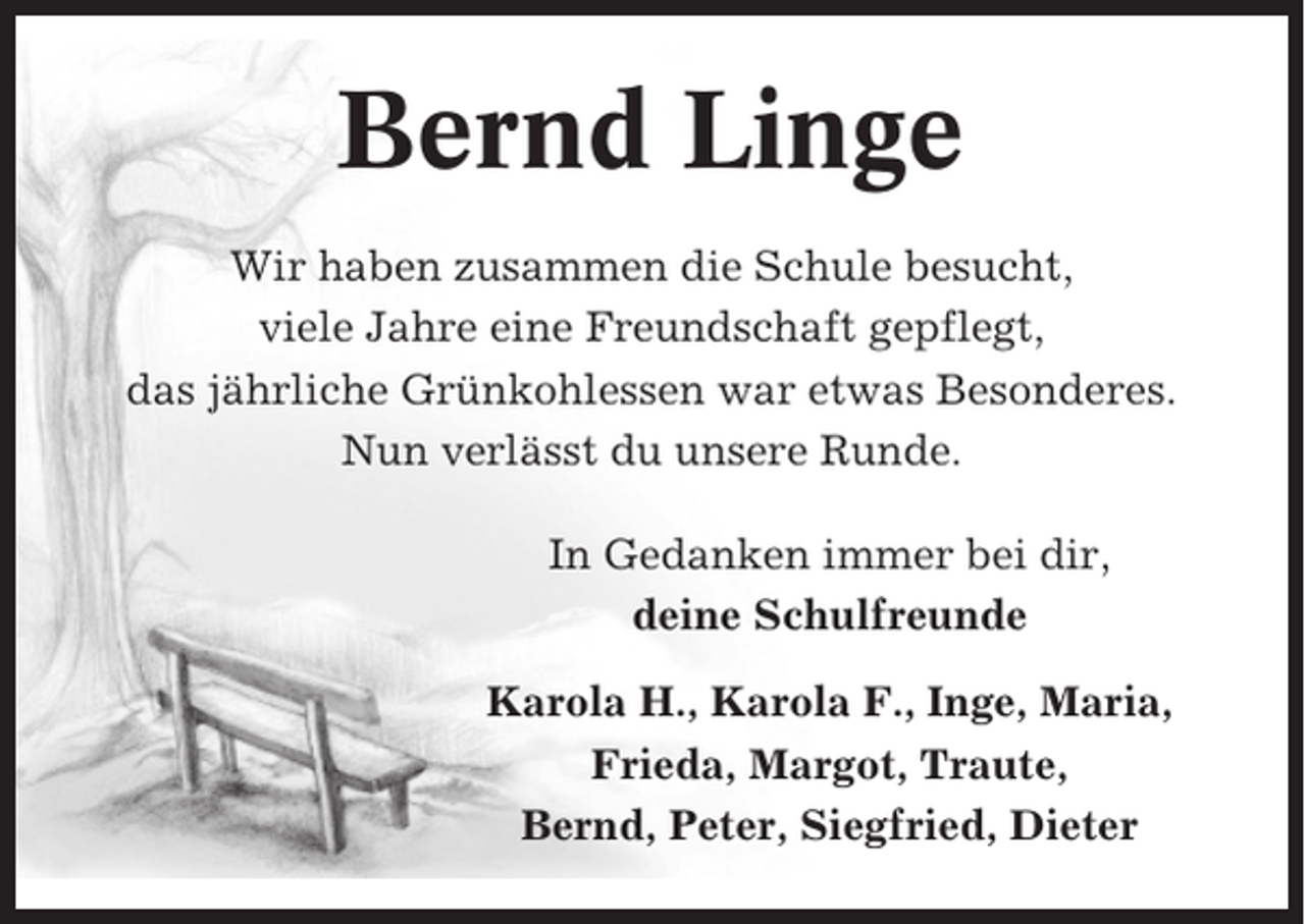 <p>Bernd Linge<br />Wir haben zusammen die Schule besucht,<br />viele Jahre eine Freundschaft gepflegt,<br />das jährliche Grünkohlessen war etwas Besonderes.<br />Nun verlässt du unsere Runde.<br />In Gedanken immer bei dir,<br />deine Schulfreunde<br />Karola H., Karola F., Inge, Maria,<br />Frieda, Margot, Traute,<br />Bernd, Peter, Siegfried, Dieter</p>