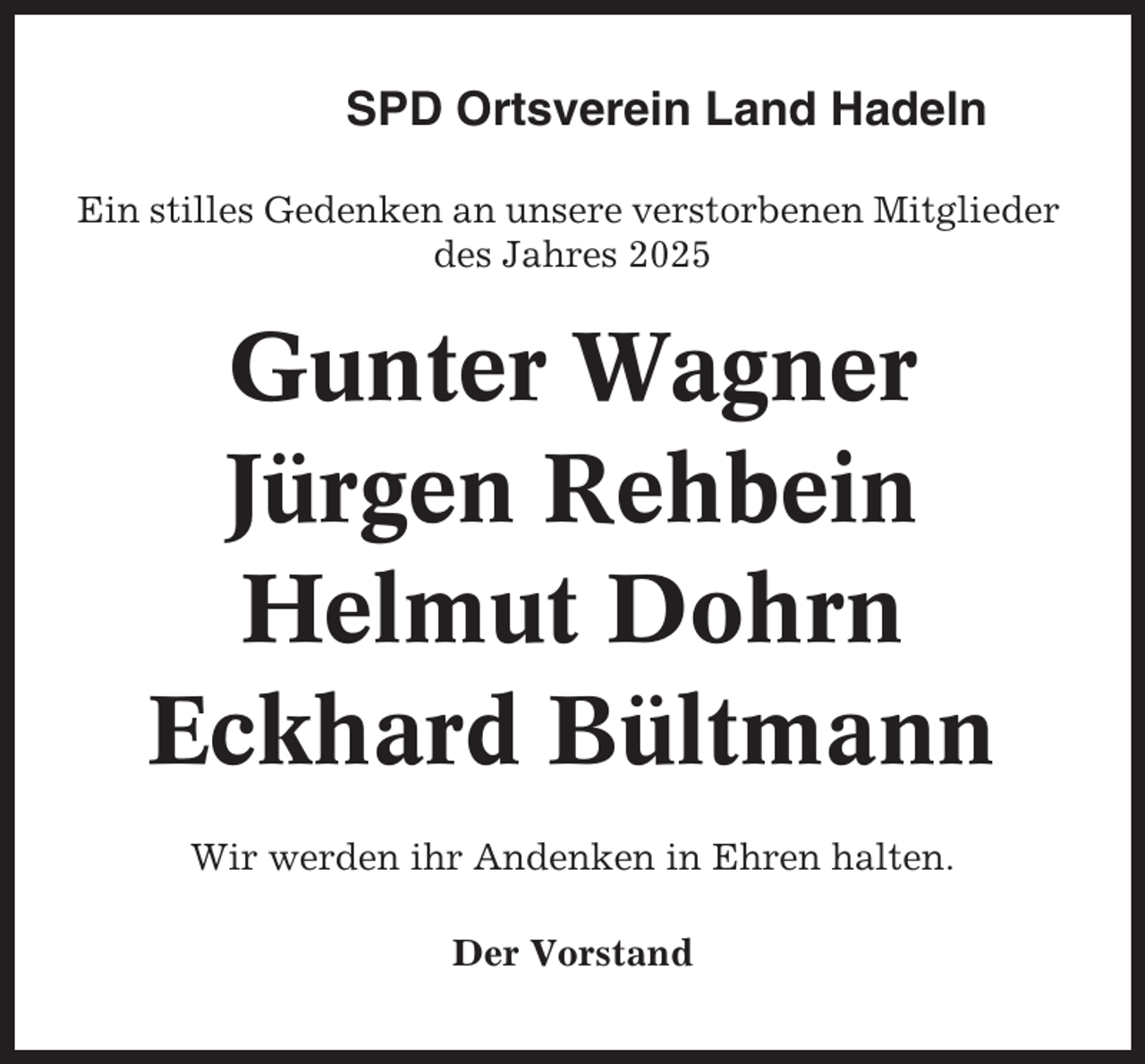 <p>SPD Ortsverein Land Hadeln<br />Ein stilles Gedenken an unsere verstorbenen Mitglieder<br />des Jahres 2025</p><p>Gunter Wagner<br />Jürgen Rehbein<br />Helmut Dohrn<br />Eckhard Bültmann<br />Wir werden ihr Andenken in Ehren halten.<br />Der Vorstand</p>