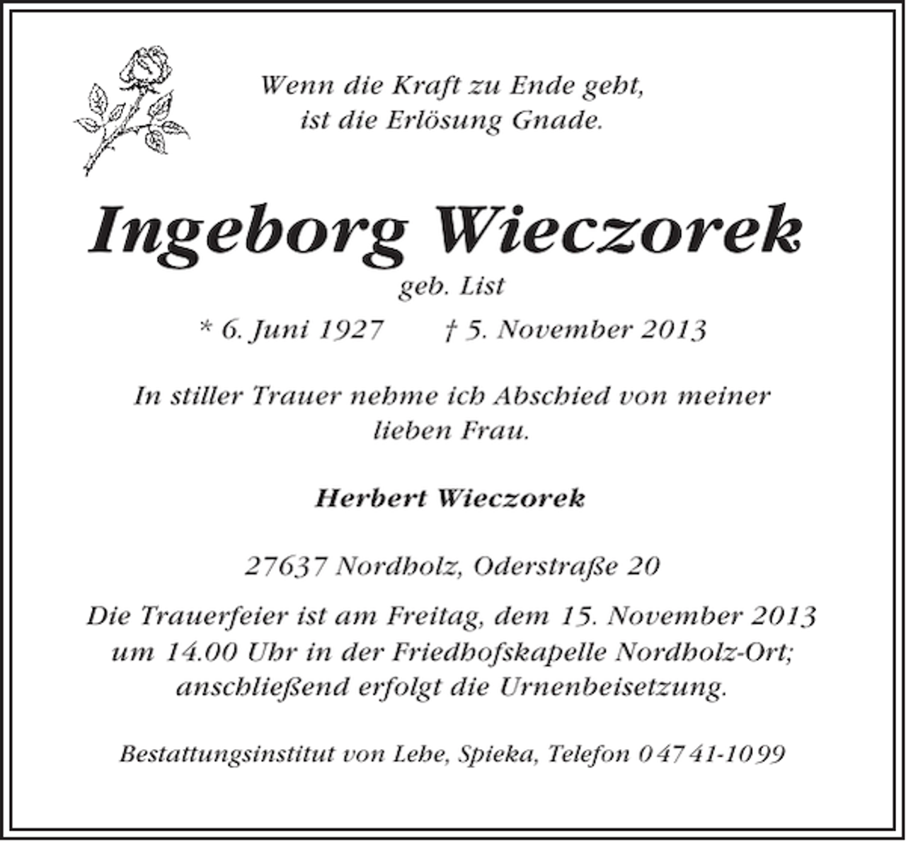 <p>Wenn die Kraft zu Ende geht,<br />ist die Erlösung Gnade.</p><p>Ingeborg Wieczorek<br />* 6. Juni 1927</p><p>geb. List<br />† 5. November 2013</p><p>In stiller Trauer nehme ich Abschied von meiner<br />lieben Frau.<br />Herbert Wieczorek<br />27637 Nordholz, Oderstraße 20<br />Die Trauerfeier ist am Freitag, dem 15. November 2013<br />um 14.00 Uhr in der Friedhofskapelle Nordholz-Ort;<br />anschließend erfolgt die Urnenbeisetzung.<br />Bestattungsinstitut von Lehe, Spieka, Telefon 0 47 41-10 99</p>