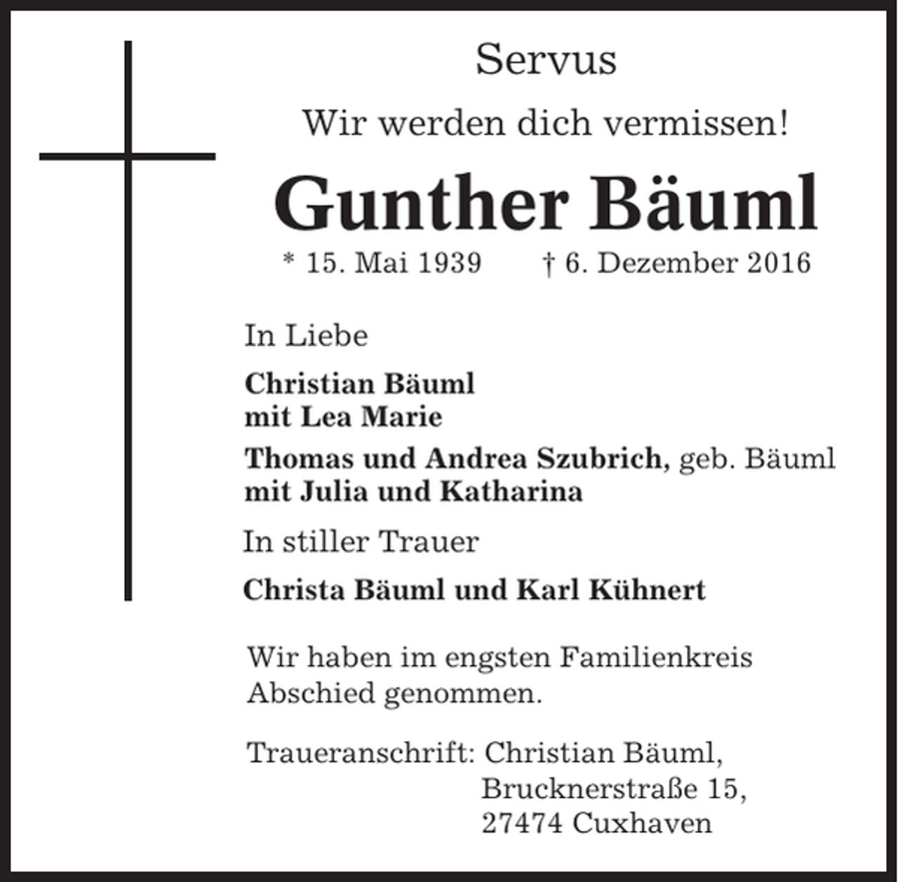 <p>Servus<br />Wir werden dich vermissen!</p><p>Gunther Bäuml<br />* 15. Mai 1939</p><p>† 6. Dezember 2016</p><p>In Liebe<br />Christian Bäuml<br />mit Lea Marie<br />Thomas und Andrea Szubrich, geb. Bäuml<br />mit Julia und Katharina</p><p>In stiller Trauer<br />Christa Bäuml und Karl Kühnert<br />Wir haben im engsten Familienkreis<br />Abschied genommen.<br />Traueranschrift: Christian Bäuml,<br />Brucknerstraße 15,<br />27474 Cuxhaven</p>