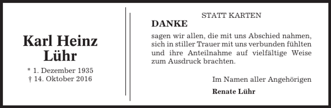 <p>STATT KARTEN</p><p>DANKE</p><p>Karl Heinz<br />Lühr<br />* 1. Dezember 1935<br />† 14. Oktober 2016</p><p>sagen wir allen, die mit uns Abschied nahmen,<br />sich in stiller Trauer mit uns verbunden fühlten<br />und ihre Anteilnahme auf vielfältige Weise<br />zum Ausdruck brachten.<br />Im Namen aller Angehörigen<br />Renate Lühr</p>