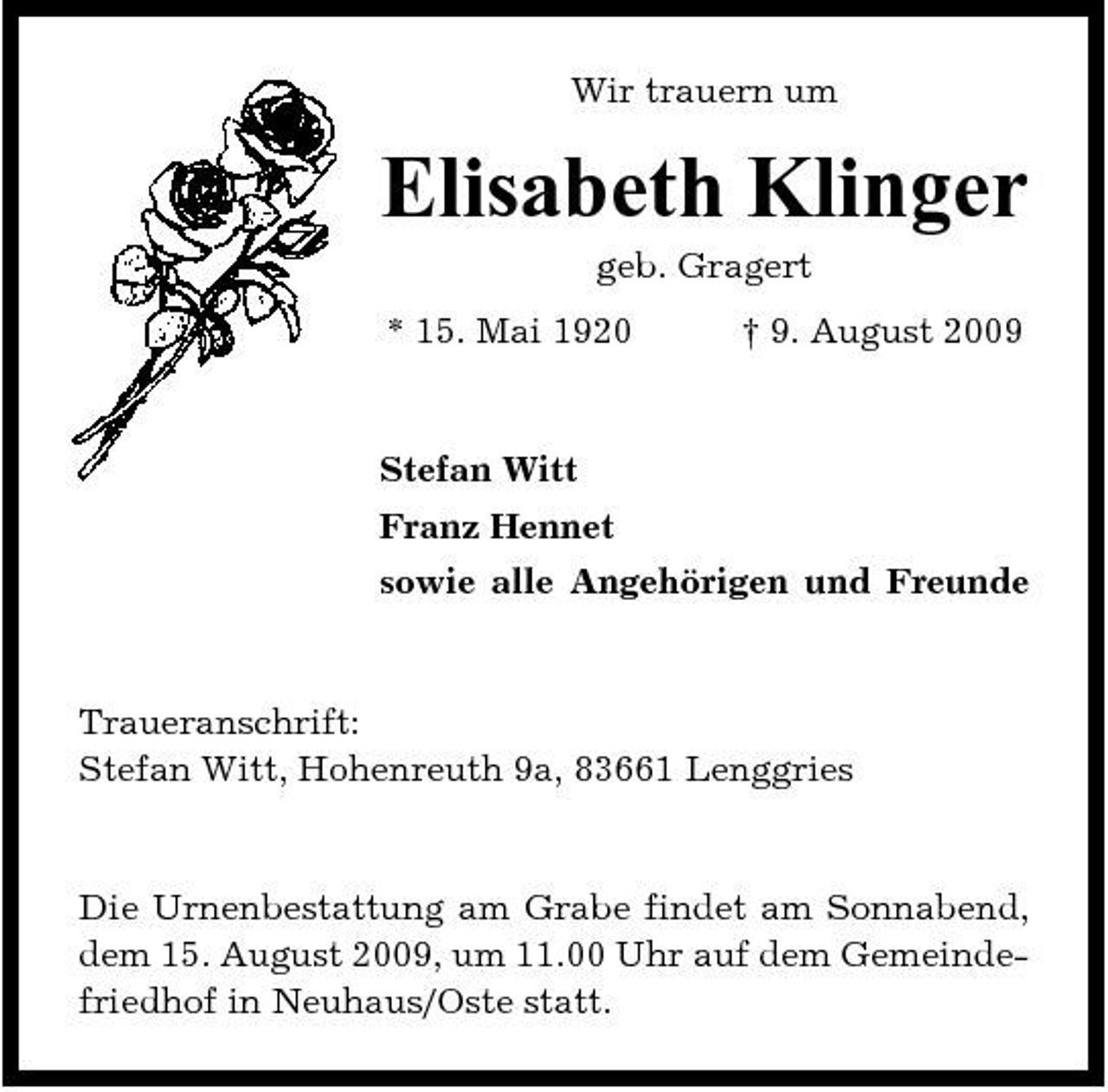 <p>Wir trauern um</p><p>Elisabeth Klinger<br />geb. Gragert * 15. Mai 1920 † 9. August 2009 Stefan Witt Franz Hennet sowie alle Angehörigen und Freunde</p><p>Traueranschrift: Stefan Witt, Hohenreuth 9a, 83661 Lenggries</p><p>Die Urnenbestattung am Grabe findet am Sonnabend, dem 15. August 2009, um 11.00 Uhr auf dem Gemeindefriedhof in Neuhaus/Oste statt.</p>