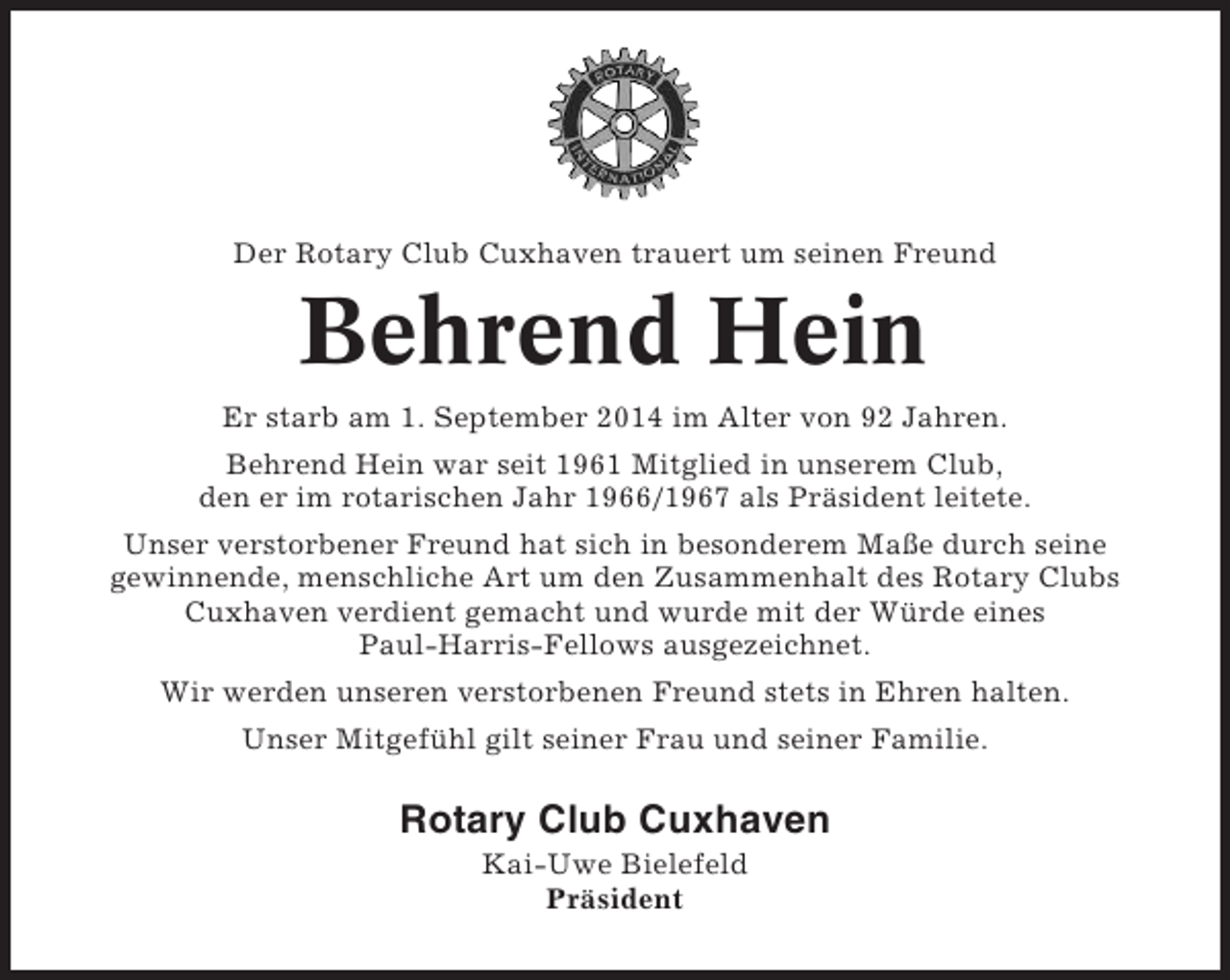 <p>Der Rotary Club Cuxhaven trauert um seinen Freund</p><p>Behrend Hein<br />Er starb am 1. September 2014 im Alter von 92 Jahren.<br />Behrend Hein war seit 1961 Mitglied in unserem Club,<br />den er im rotarischen Jahr 1966/1967 als Präsident leitete.<br />Unser verstorbener Freund hat sich in besonderem Maße durch seine<br />gewinnende, menschliche Art um den Zusammenhalt des Rotary Clubs<br />Cuxhaven verdient gemacht und wurde mit der Würde eines<br />Paul-Harris-Fellows ausgezeichnet.<br />Wir werden unseren verstorbenen Freund stets in Ehren halten.<br />Unser Mitgefühl gilt seiner Frau und seiner Familie.</p><p>Rotary Club Cuxhaven<br />Kai-Uwe Bielefeld<br />Präsident</p>