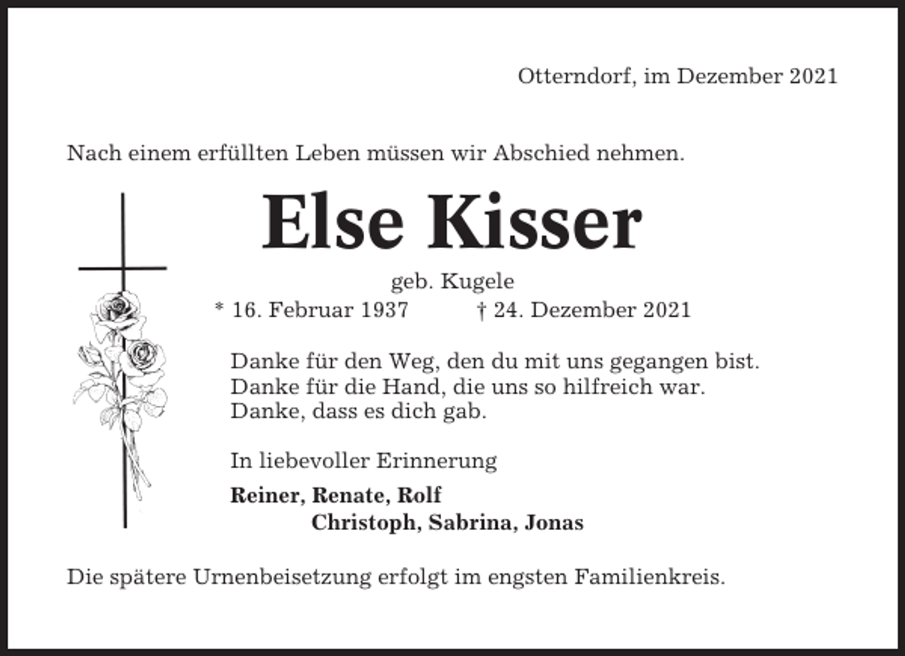 <p>Otterndorf, im Dezember 2021</p><p>Nach einem erfüllten Leben müssen wir Abschied nehmen.</p><p>Else Kisser<br />geb. Kugele<br />* 16. Februar 1937<br />† 24. Dezember 2021<br />Danke für den Weg, den du mit uns gegangen bist.<br />Danke für die Hand, die uns so hilfreich war.<br />Danke, dass es dich gab.<br />In liebevoller Erinnerung<br />Reiner, Renate, Rolf<br />Christoph, Sabrina, Jonas<br />Die spätere Urnenbeisetzung erfolgt im engsten Familienkreis.</p>