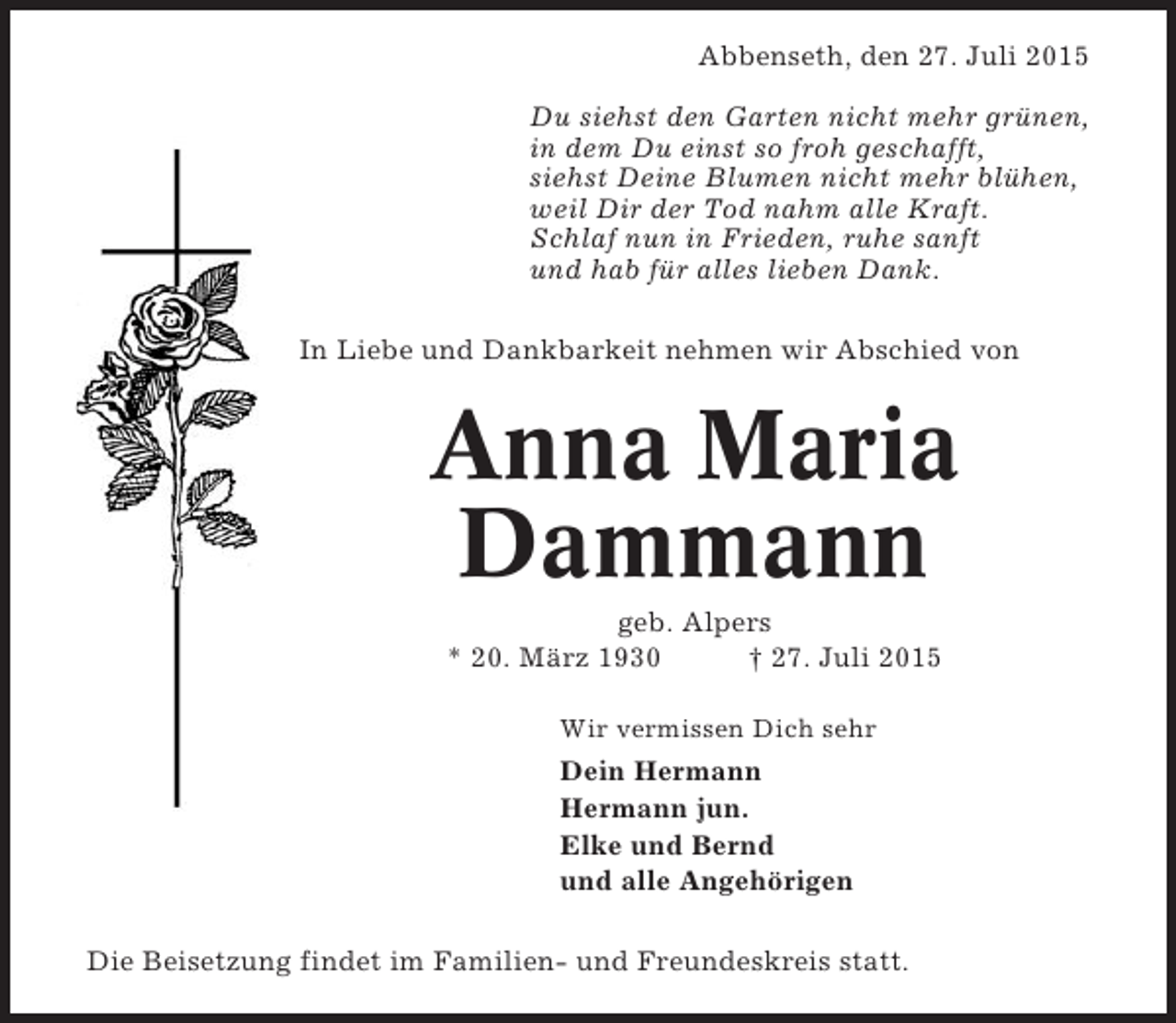 <p>Abbenseth, den 27. Juli 2015<br />Du siehst den Garten nicht mehr grünen,<br />in dem Du einst so froh geschafft,<br />siehst Deine Blumen nicht mehr blühen,<br />weil Dir der Tod nahm alle Kraft.<br />Schlaf nun in Frieden, ruhe sanft<br />und hab für alles lieben Dank.<br />In Liebe und Dankbarkeit nehmen wir Abschied von</p><p>Anna Maria<br />Dammann<br />geb. Alpers<br />* 20. März 1930<br />† 27. Juli 2015<br />Wir vermissen Dich sehr</p><p>Dein Hermann<br />Hermann jun.<br />Elke und Bernd<br />und alle Angehörigen<br />Die Beisetzung findet im Familien- und Freundeskreis statt.</p>