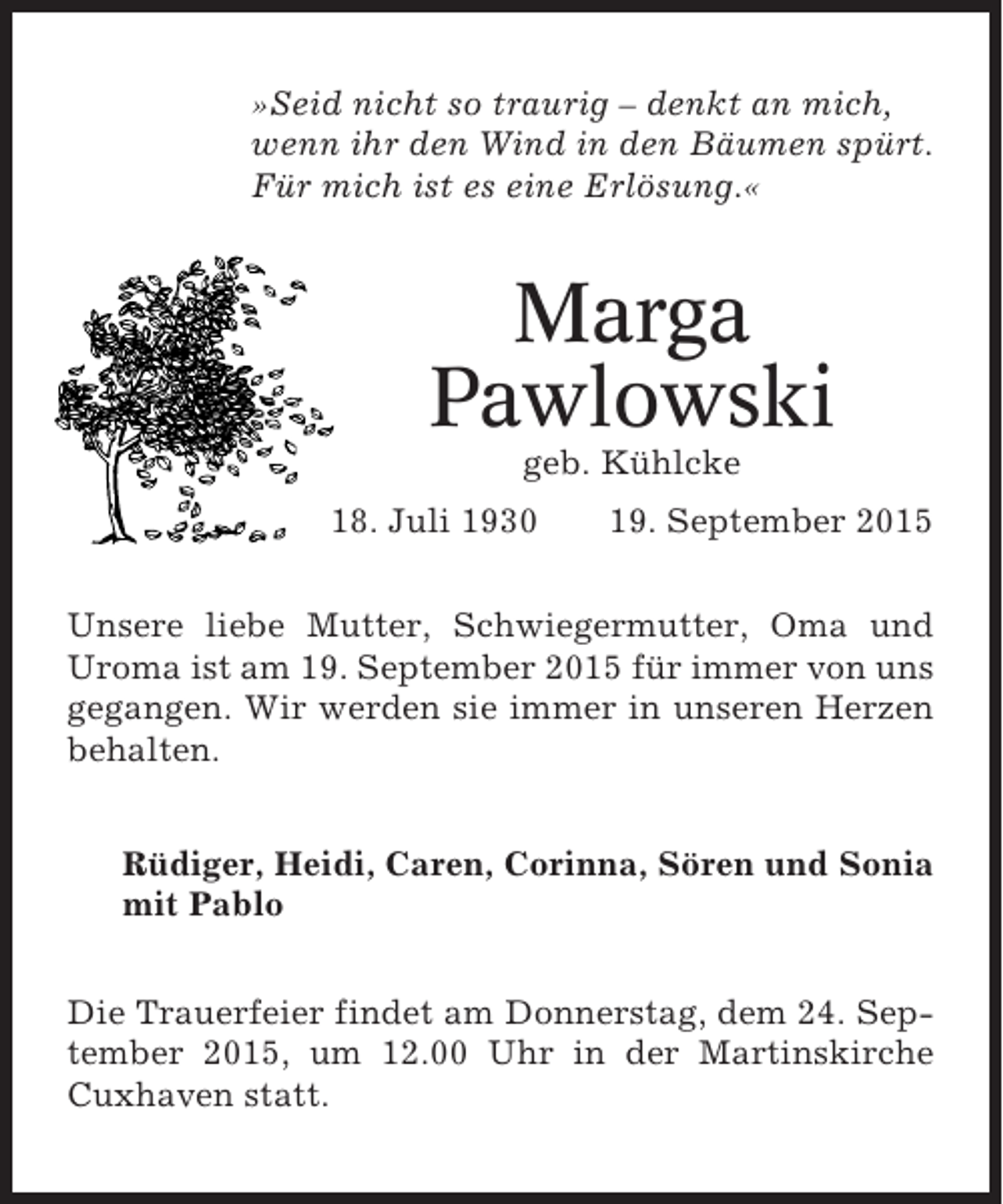 <p>»Seid nicht so traurig – denkt an mich,<br />wenn ihr den Wind in den Bäumen spürt.<br />Für mich ist es eine Erlösung.«</p><p>Marga<br />Pawlowski<br />geb. Kühlcke<br />18. Juli 1930</p><p>19. September 2015</p><p>Unsere liebe Mutter, Schwiegermutter, Oma und<br />Uroma ist am 19. September 2015 für immer von uns<br />gegangen. Wir werden sie immer in unseren Herzen<br />behalten.<br />Rüdiger, Heidi, Caren, Corinna, Sören und Sonia<br />mit Pablo<br />Die Trauerfeier findet am Donnerstag, dem 24. September 2015, um 12.00 Uhr in der Martinskirche<br />Cuxhaven statt.</p>