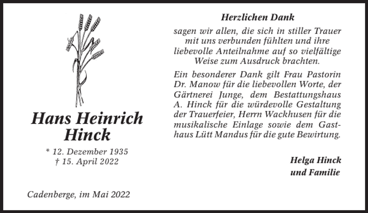 <p>Herzlichen Dank<br />sagen wir allen, die sich in stiller Trauer<br />mit uns verbunden fühlten und ihre<br />liebevolle Anteilnahme auf so vielfältige<br />Weise zum Ausdruck brachten.</p><p>Hans Heinrich<br />Hinck<br />* 12. Dezember 1935<br />† 15. April 2022</p><p>Cadenberge, im Mai 2022</p><p>Ein besonderer Dank gilt Frau Pastorin<br />Dr. Manow für die liebevollen Worte, der<br />Gärtnerei Junge, dem Bestattungshaus<br />A. Hinck für die würdevolle Gestaltung<br />der Trauerfeier, Herrn Wackhusen für die<br />musikalische Einlage sowie dem Gasthaus Lütt Mandus für die gute Bewirtung.<br />Helga Hinck<br />und Familie</p>