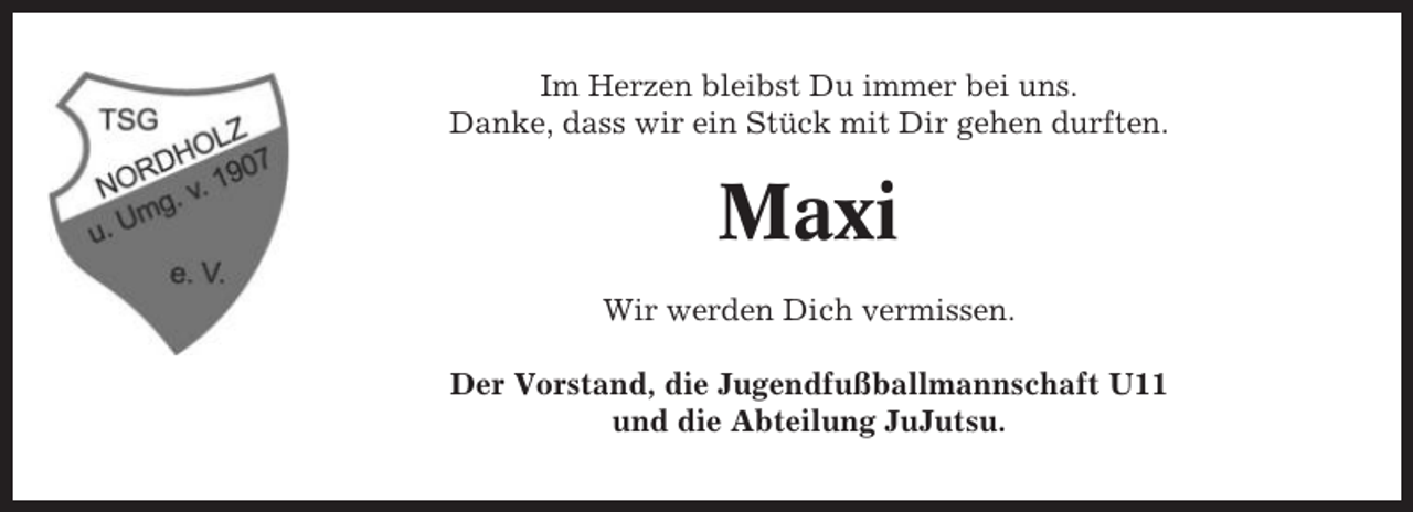 <p>Im Herzen bleibst Du immer bei uns.<br />Danke, dass wir ein Stück mit Dir gehen durften.</p><p>Maxi<br />Wir werden Dich vermissen.<br />Der Vorstand, die Jugendfußballmannschaft U11<br />und die Abteilung JuJutsu.</p>