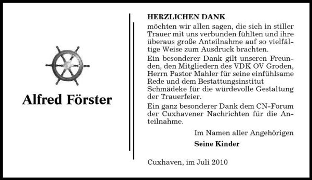 <p>Alfred Förster</p>
<p>HERZLICHEN DANK möchten wir allen sagen, die sich in stiller Trauer mit uns verbunden fühlten und ihre überaus große Anteilnahme auf so vielfältige Weise zum Ausdruck brachten. Ein besonderer Dank gilt unseren Freunden, den Mitgliedern des VDK OV Groden, Herrn Pastor Mahler für seine einfühlsame Rede und dem Bestattungsinstitut Schmädeke für die würdevolle Gestaltung der Trauerfeier. Ein ganz besonderer Dank dem CN-Forum der Cuxhavener Nachrichten für die Anteilnahme. Im Namen aller Angehörigen Seine Kinder Cuxhaven, im Juli 2010</p>