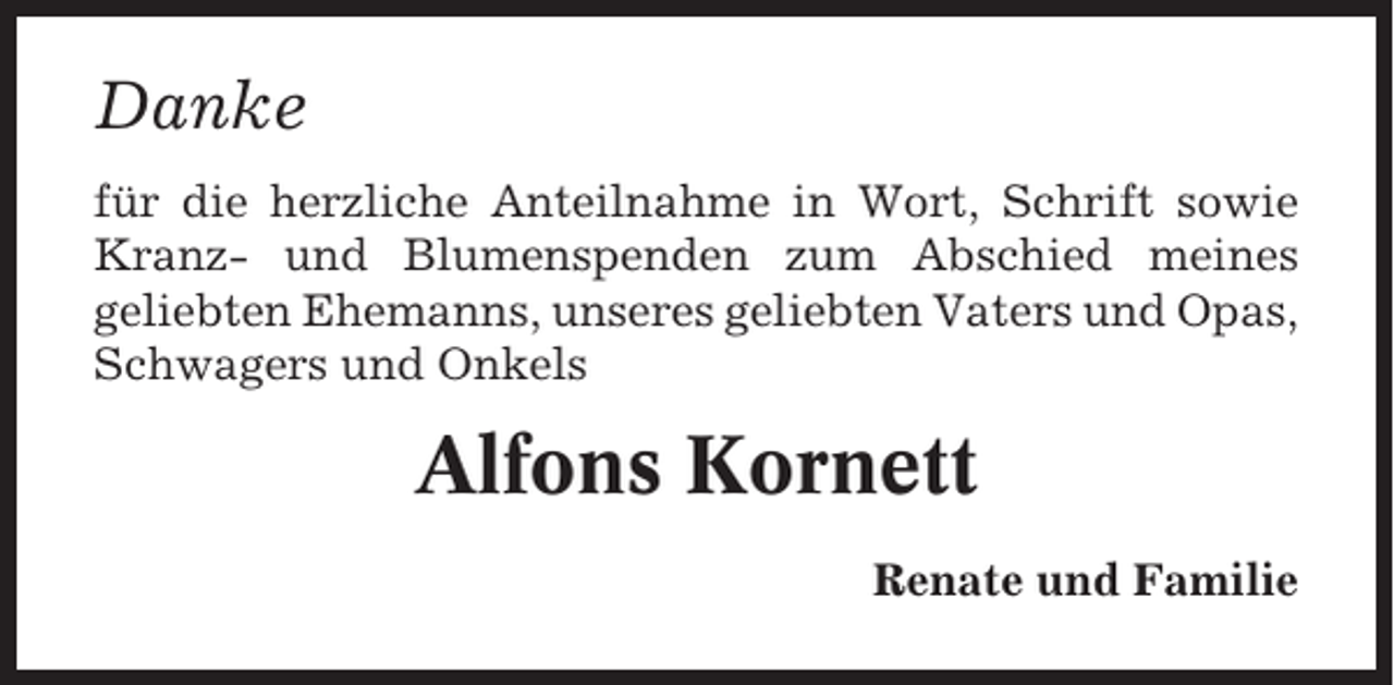 <p>Danke<br />für die herzliche Anteilnahme in Wort, Schrift sowie<br />Kranz- und Blumenspenden zum Abschied meines<br />geliebten Ehemanns, unseres geliebten Vaters und Opas,<br />Schwagers und Onkels</p><p>Alfons Kornett<br />Renate und Familie</p>