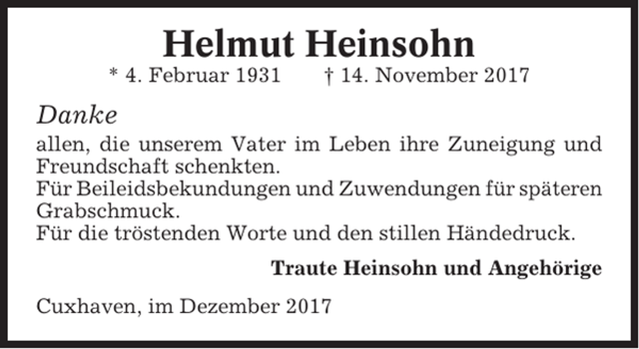 <p>Helmut Heinsohn<br />* 4. Februar 1931</p><p>† 14. November 2017</p><p>Danke<br />allen, die unserem Vater im Leben ihre Zuneigung und<br />Freundschaft schenkten.<br />Für Beileidsbekundungen und Zuwendungen für späteren<br />Grabschmuck.<br />Für die tröstenden Worte und den stillen Händedruck.<br />Traute Heinsohn und Angehörige<br />Cuxhaven, im Dezember 2017</p>