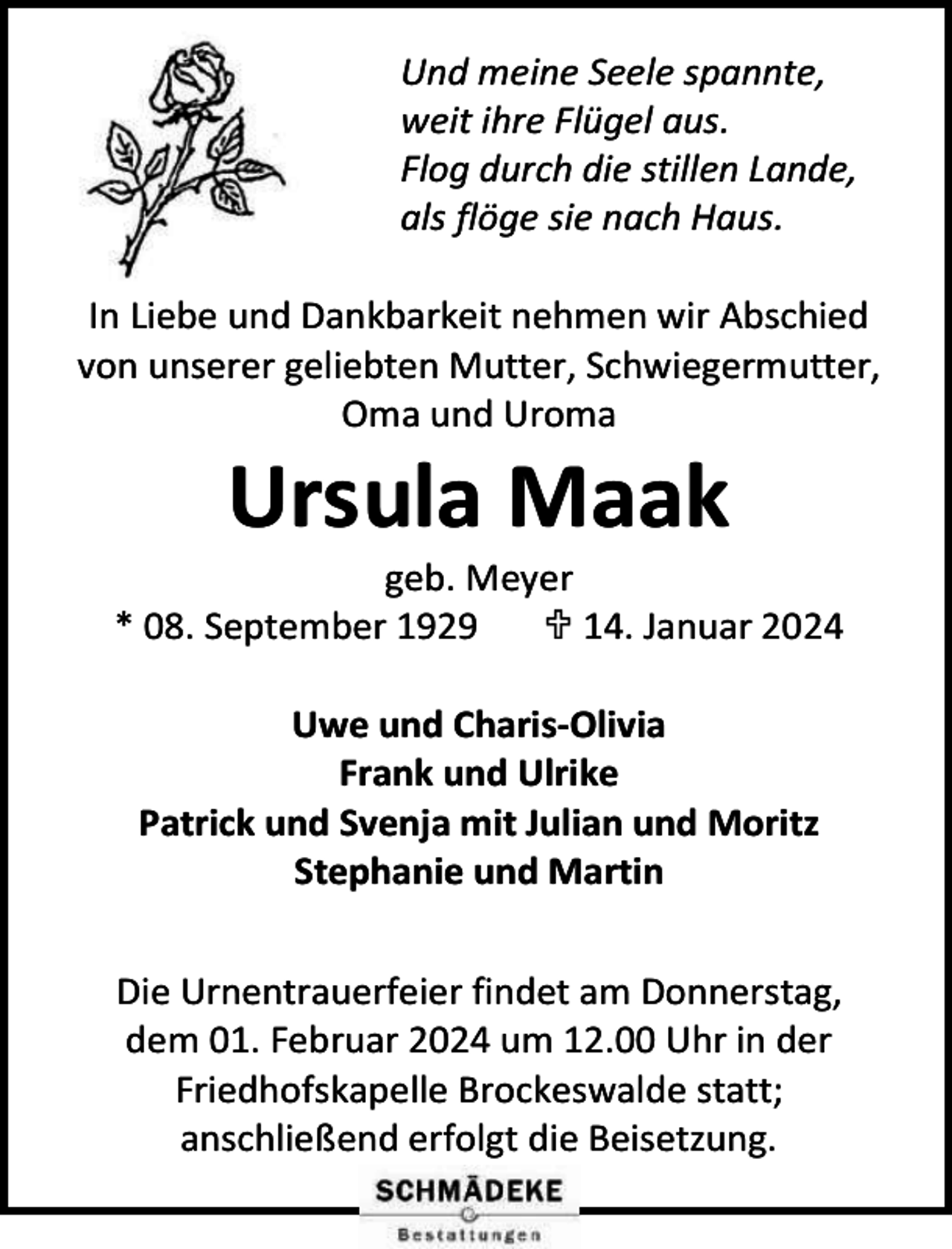 <p>Und meine Seele spannte,<br />weit ihre Flügel aus.<br />Flog durch die stillen Lande,<br />als flöge sie nach Haus.<br />In Liebe und Dankbarkeit nehmen wir Abschied<br />von unserer geliebten Mutter, Schwiegermutter,<br />Oma und Uroma</p><p>Ursula Maak</p><p>geb. Meyer<br />* 08. September 1929<br /> 14. Januar 2024<br />Uwe und Charis-Olivia<br />Frank und Ulrike<br />Patrick und Svenja mit Julian und Moritz<br />Stephanie und Martin<br />Die Urnentrauerfeier findet am Donnerstag,<br />dem 01. Februar 2024 um 12.00 Uhr in der<br />Friedhofskapelle Brockeswalde statt;<br />anschließend erfolgt die Beisetzung.</p>