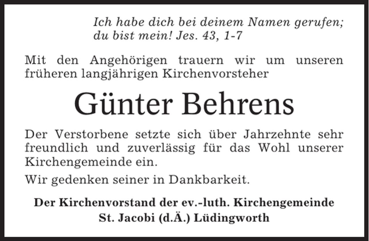 <p>Ich habe dich bei deinem Namen gerufen;<br />du bist mein! Jes. 43, 1-7<br />Mit den Angehörigen trauern wir um unseren<br />früheren langjährigen Kirchenvorsteher</p><p>Günter Behrens<br />Der Verstorbene setzte sich über Jahrzehnte sehr<br />freundlich und zuverlässig für das Wohl unserer<br />Kirchengemeinde ein.<br />Wir gedenken seiner in Dankbarkeit.<br />Der Kirchenvorstand der ev.-luth. Kirchengemeinde<br />St. Jacobi (d.Ä.) Lüdingworth</p>
