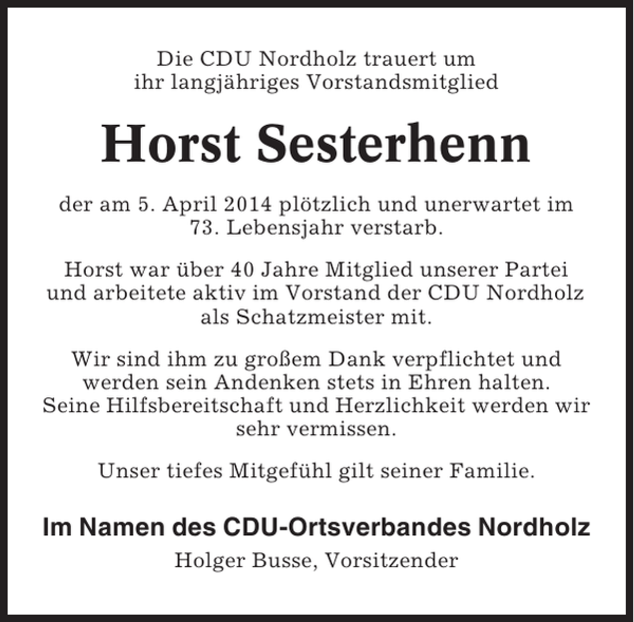 <p>Die CDU Nordholz trauert um<br />ihr langjähriges Vorstandsmitglied</p><p>Horst Sesterhenn<br />der am 5. April 2014 plötzlich und unerwartet im<br />73. Lebensjahr verstarb.<br />Horst war über 40 Jahre Mitglied unserer Partei<br />und arbeitete aktiv im Vorstand der CDU Nordholz<br />als Schatzmeister mit.<br />Wir sind ihm zu großem Dank verpflichtet und<br />werden sein Andenken stets in Ehren halten.<br />Seine Hilfsbereitschaft und Herzlichkeit werden wir<br />sehr vermissen.<br />Unser tiefes Mitgefühl gilt seiner Familie.</p><p>Im Namen des CDU-Ortsverbandes Nordholz<br />Holger Busse, Vorsitzender</p>