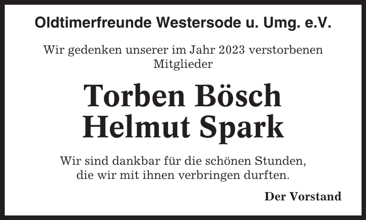 <p>Oldtimerfreunde Westersode u. Umg. e.V.<br />Wir gedenken unserer im Jahr 2023 verstorbenen<br />Mitglieder</p><p>Torben Bösch<br />Helmut Spark<br />Wir sind dankbar für die schönen Stunden,<br />die wir mit ihnen verbringen durften.<br />Der Vorstand</p>