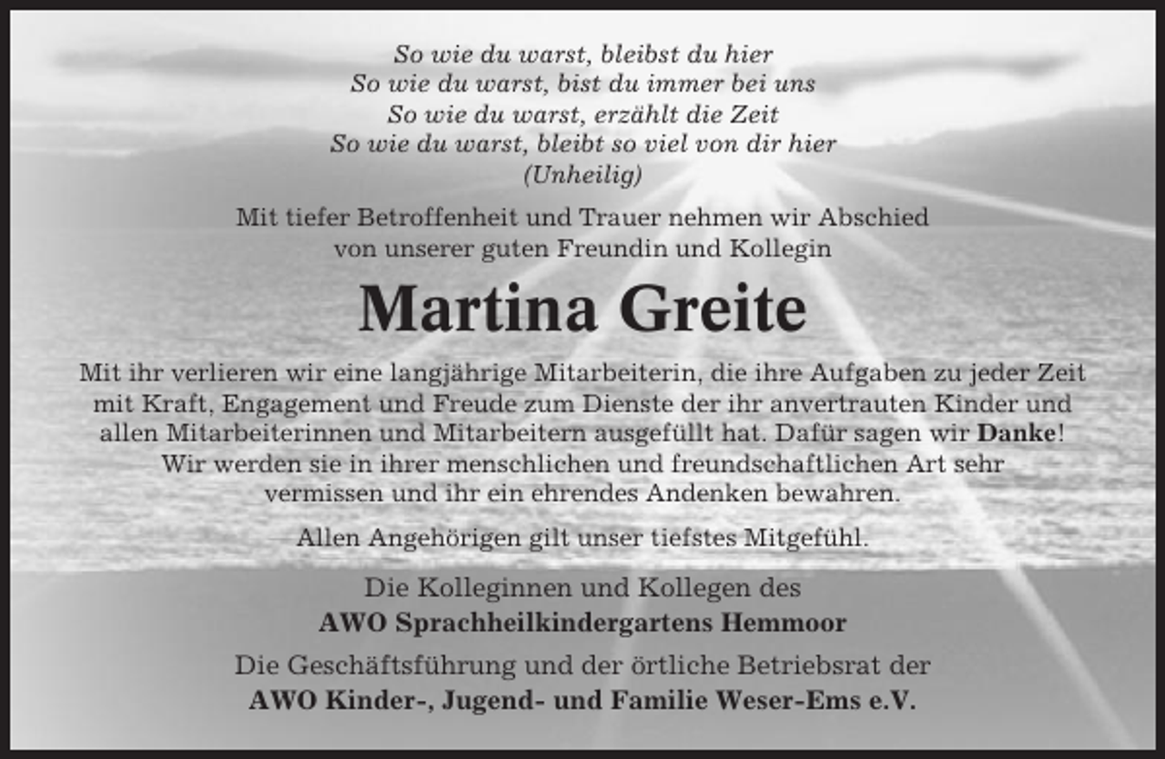 <p>So wie du warst, bleibst du hier<br />So wie du warst, bist du immer bei uns<br />So wie du warst, erzählt die Zeit<br />So wie du warst, bleibt so viel von dir hier<br />(Unheilig)<br />Mit tiefer Betroffenheit und Trauer nehmen wir Abschied<br />von unserer guten Freundin und Kollegin</p><p>Martina Greite<br />Mit ihr verlieren wir eine langjährige Mitarbeiterin, die ihre Aufgaben zu jeder Zeit<br />mit Kraft, Engagement und Freude zum Dienste der ihr anvertrauten Kinder und<br />allen Mitarbeiterinnen und Mitarbeitern ausgefüllt hat. Dafür sagen wir Danke!<br />Wir werden sie in ihrer menschlichen und freundschaftlichen Art sehr<br />vermissen und ihr ein ehrendes Andenken bewahren.<br />Allen Angehörigen gilt unser tiefstes Mitgefühl.</p><p>Die Kolleginnen und Kollegen des<br />AWO Sprachheilkindergartens Hemmoor<br />Die Geschäftsführung und der örtliche Betriebsrat der<br />AWO Kinder-, Jugend- und Familie Weser-Ems e.V.</p>