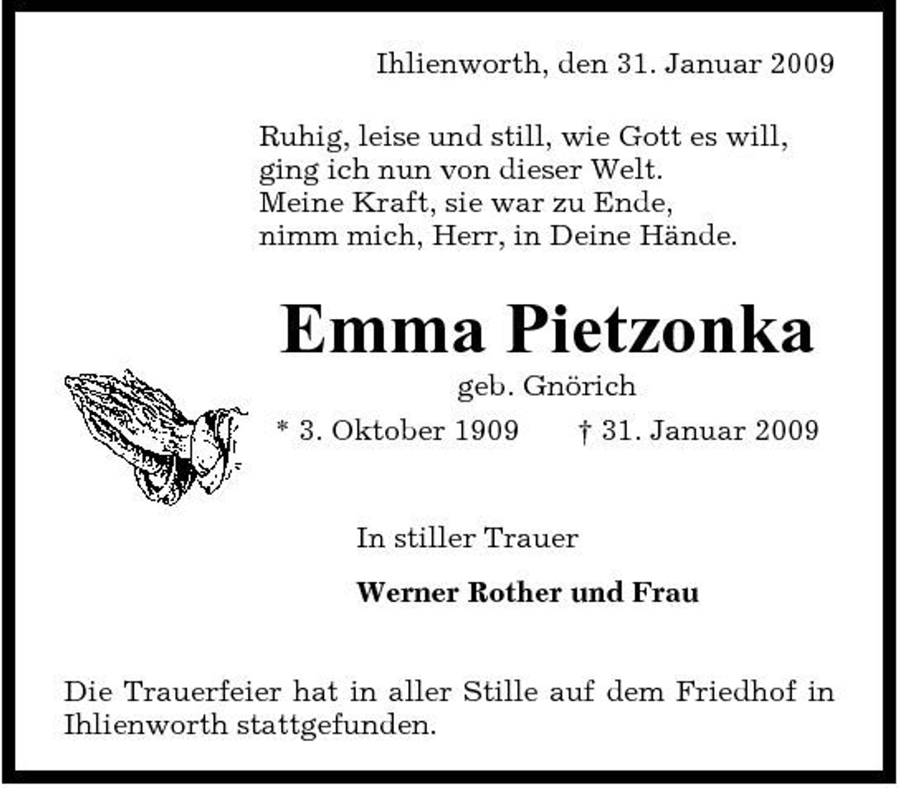<p>Ihlienworth, den 31. Januar 2009 Ruhig, leise und still, wie Gott es will, ging ich nun von dieser Welt. Meine Kraft, sie war zu Ende, nimm mich, Herr, in Deine Hände.</p><p>Emma Pietzonka<br />geb. Gnörich * 3. Oktober 1909 † 31. Januar 2009 In stiller Trauer Werner Rother und Frau Die Trauerfeier hat in aller Stille auf dem Friedhof in Ihlienworth stattgefunden.</p>