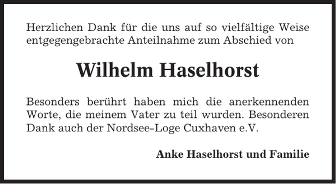 <p>Herzlichen Dank für die uns auf so vielfältige Weise<br />entgegengebrachte Anteilnahme zum Abschied von</p><p>Wilhelm Haselhorst<br />Besonders berührt haben mich die anerkennenden<br />Worte, die meinem Vater zu teil wurden. Besonderen<br />Dank auch der Nordsee-Loge Cuxhaven e.V.<br />Anke Haselhorst und Familie</p>