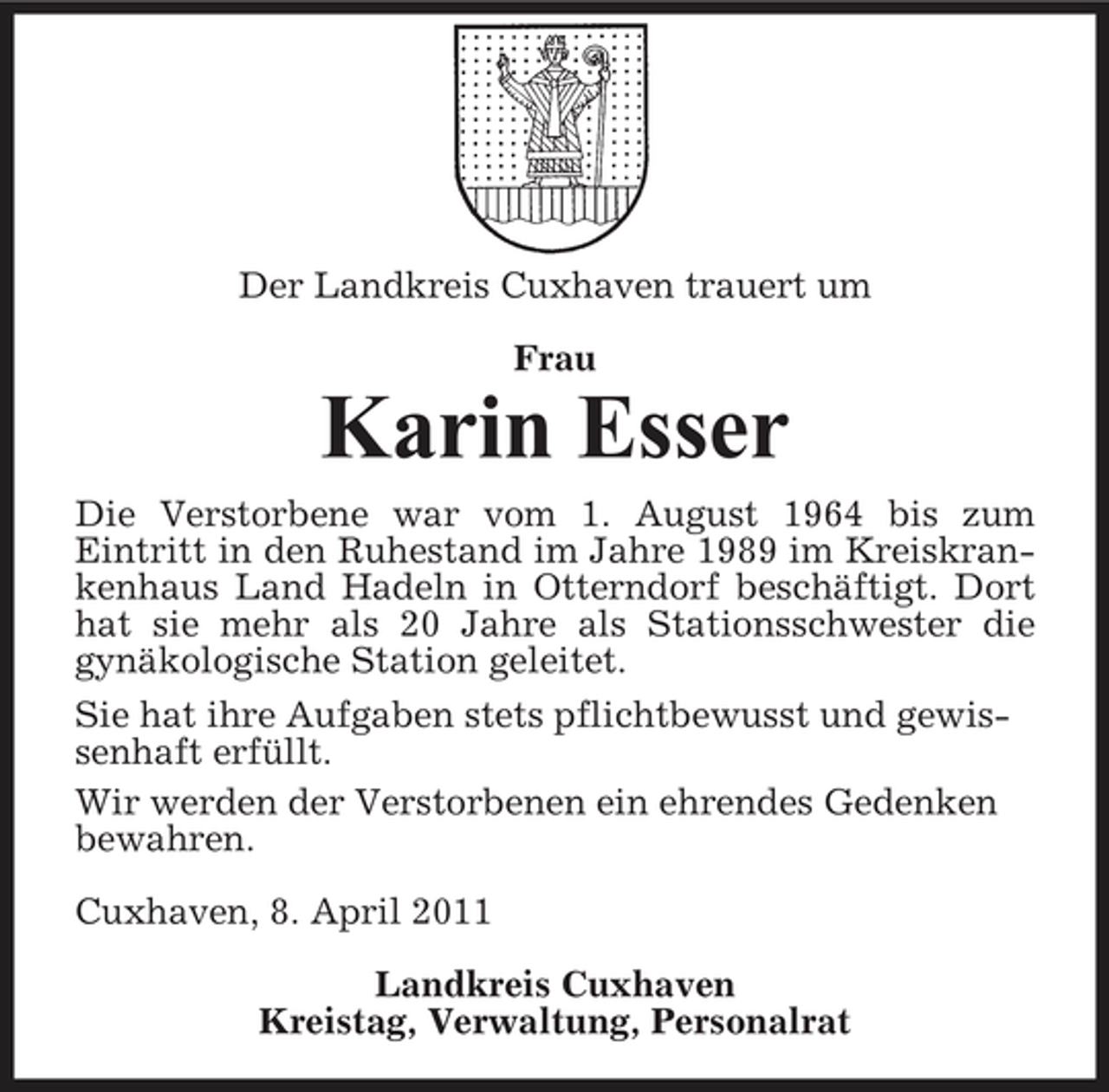<p>Der Landkreis Cuxhaven trauert um Frau</p><p>Karin Esser<br />Die Verstorbene war vom 1. August 1964 bis zum Eintritt in den Ruhestand im Jahre 1989 im Kreiskrankenhaus Land Hadeln in Otterndorf beschäftigt. Dort hat sie mehr als 20 Jahre als Stationsschwester die gynäkologische Station geleitet. Sie hat ihre Aufgaben stets pflichtbewusst und gewissenhaft erfüllt. Wir werden der Verstorbenen ein ehrendes Gedenken bewahren. Cuxhaven, 8. April 2011 Landkreis Cuxhaven Kreistag, Verwaltung, Personalrat</p>