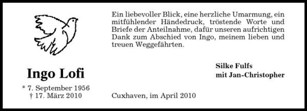 <p>Ein liebevoller Blick, eine herzliche Umarmung, ein mitfühlender Händedruck, tröstende Worte und Briefe der Anteilnahme, dafür unseren aufrichtigen Dank zum Abschied von Ingo, meinem lieben und treuen Weggefährten. Silke Fulfs mit Jan-Christopher Cuxhaven, im April 2010</p><p>Ingo Lofi<br />* 7. September 1956 † 17. März 2010</p>