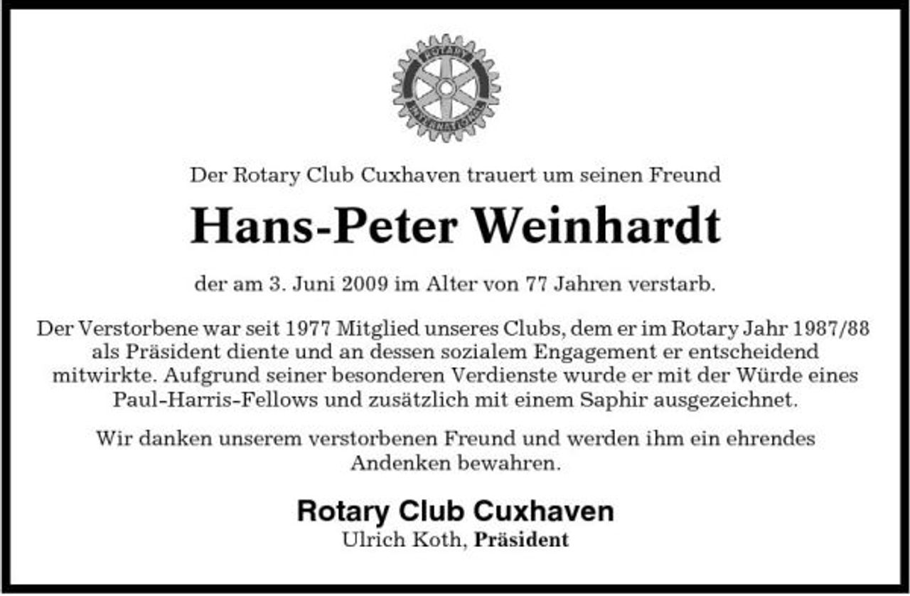 <p>Der Rotary Club Cuxhaven trauert um seinen Freund</p><p>Hans-Peter Weinhardt<br />der am 3. Juni 2009 im Alter von 77 Jahren verstarb. Der Verstorbene war seit 1977 Mitglied unseres Clubs, dem er im Rotary Jahr 1987/88 als Präsident diente und an dessen sozialem Engagement er entscheidend mitwirkte. Aufgrund seiner besonderen Verdienste wurde er mit der Würde eines Paul-Harris-Fellows und zusätzlich mit einem Saphir ausgezeichnet. Wir danken unserem verstorbenen Freund und werden ihm ein ehrendes Andenken bewahren.</p><p>Rotary Club Cuxhaven<br />Ulrich Koth, Präsident</p>