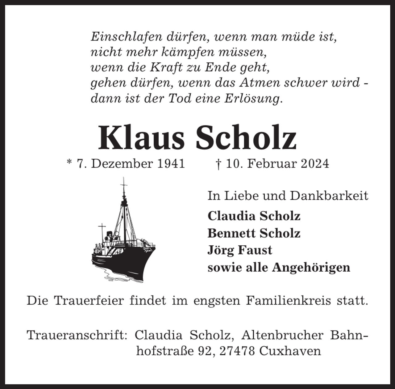 <p>Einschlafen dürfen, wenn man müde ist,<br />nicht mehr kämpfen müssen,<br />wenn die Kraft zu Ende geht,<br />gehen dürfen, wenn das Atmen schwer wird dann ist der Tod eine Erlösung.</p><p>Klaus Scholz<br />* 7. Dezember 1941</p><p>† 10. Februar 2024<br />In Liebe und Dankbarkeit<br />Claudia Scholz<br />Bennett Scholz<br />Jörg Faust<br />sowie alle Angehörigen</p><p>Die Trauerfeier findet im engsten Familienkreis statt.<br />Traueranschrift: Claudia Scholz, Altenbrucher Bahnhofstraße 92, 27478 Cuxhaven</p>