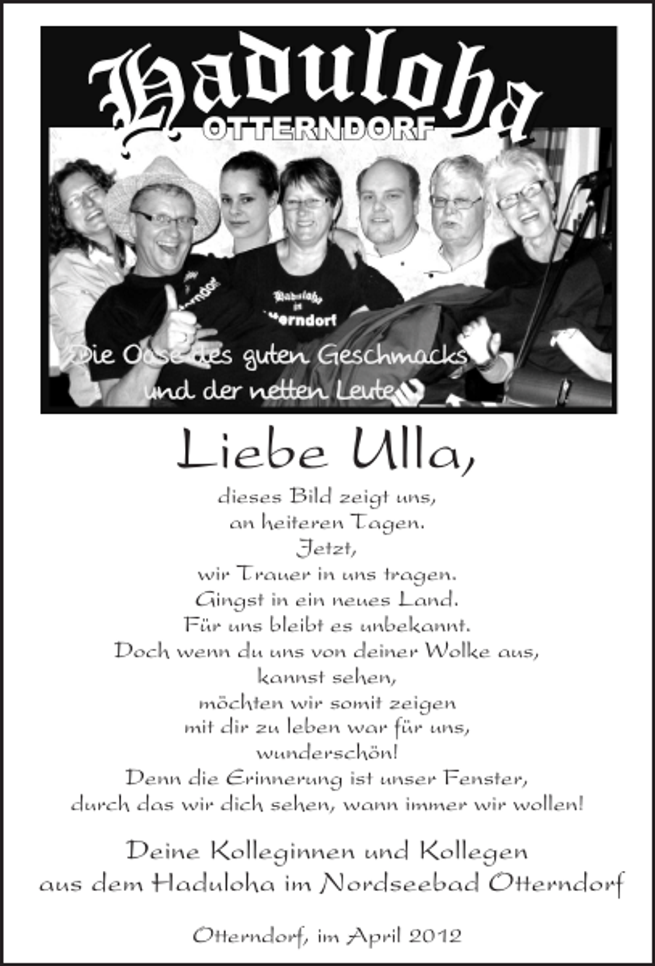 <p>Liebe Ulla,<br />dieses Bild zeigt uns,<br />an heiteren Tagen.<br />Jetzt,<br />wir Trauer in uns tragen.<br />Gingst in ein neues Land.<br />Für uns bleibt es unbekannt.<br />Doch wenn du uns von deiner Wolke aus,<br />kannst sehen,<br />möchten wir somit zeigen<br />mit dir zu leben war für uns,<br />wunderschön!<br />Denn die Erinnerung ist unser Fenster,<br />durch das wir dich sehen, wann immer wir wollen!</p><p>Deine Kolleginnen und Kollegen<br />aus dem Haduloha im Nordseebad Otterndorf<br />Otterndorf, im April 2012</p>