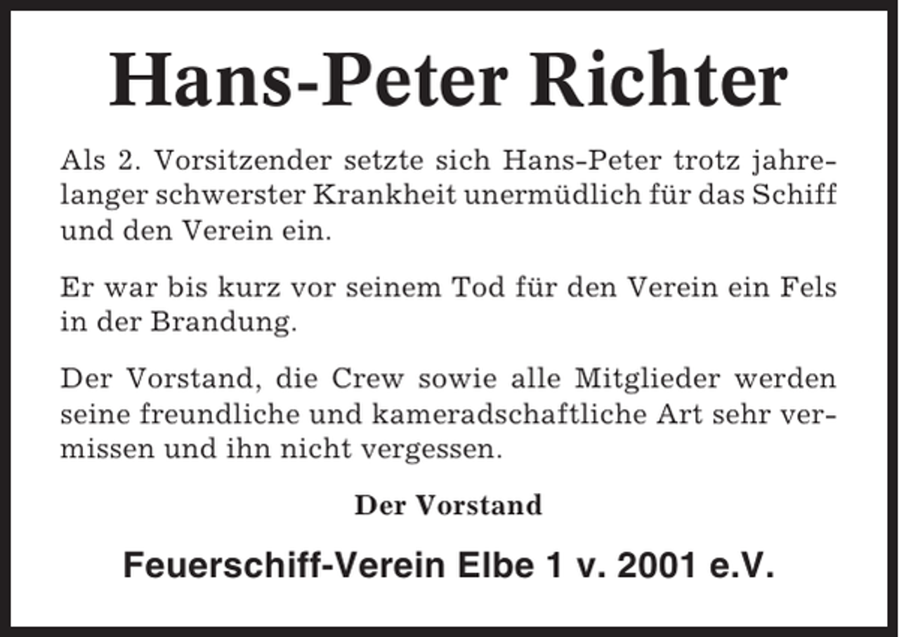 <p>Hans-Peter Richter<br />Als 2. Vorsitzender setzte sich Hans-Peter trotz jahrelanger schwerster Krankheit unermüdlich für das Schiff<br />und den Verein ein.<br />Er war bis kurz vor seinem Tod für den Verein ein Fels<br />in der Brandung.<br />Der Vorstand, die Crew sowie alle Mitglieder werden<br />seine freundliche und kameradschaftliche Art sehr vermissen und ihn nicht vergessen.<br />Der Vorstand</p><p>Feuerschiff-Verein Elbe 1 v. 2001 e.V.</p>