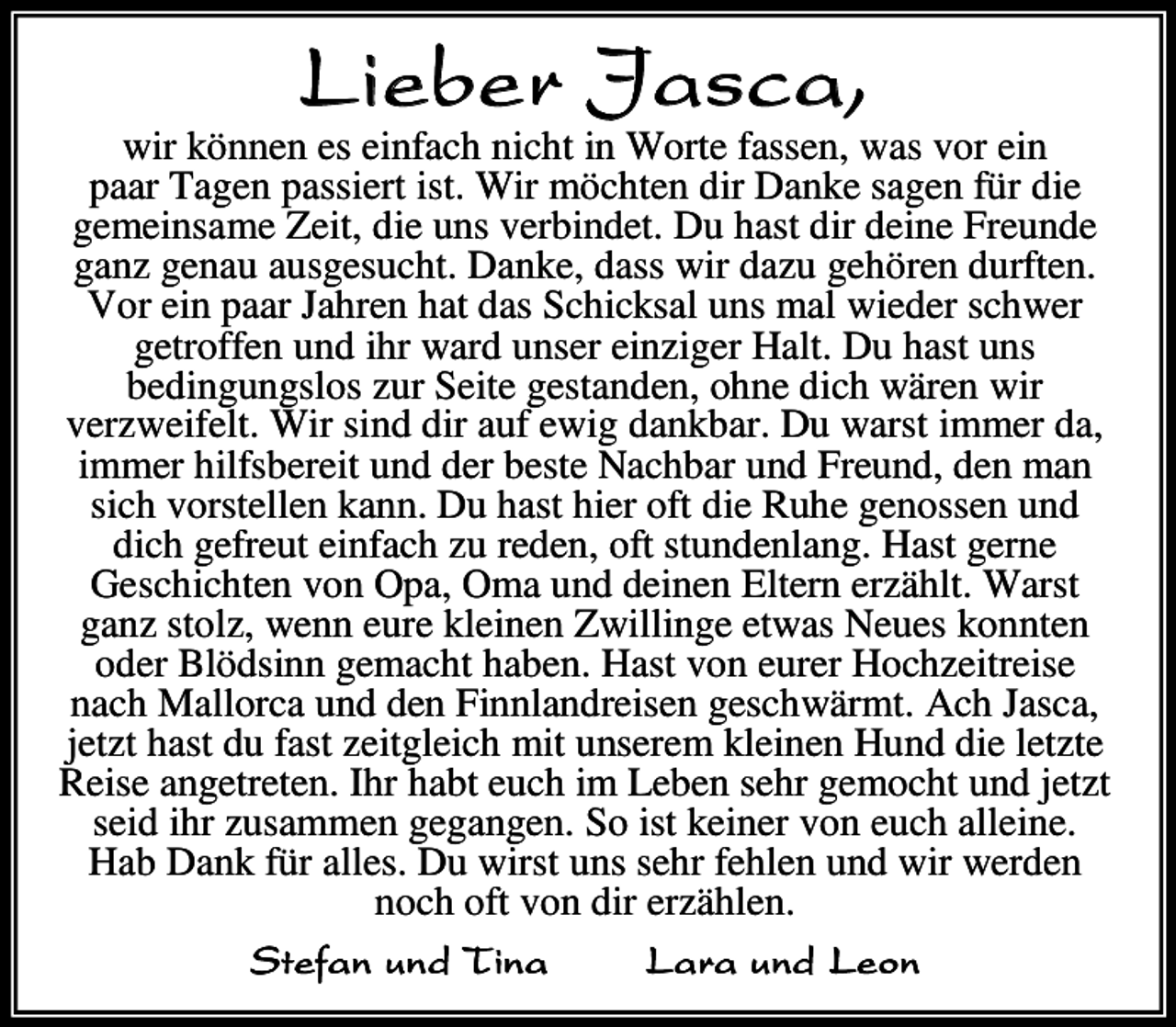 <p>L i e be r J as c a,</p><p>wir<br />e es ei fach icht i W rte fasse was v r ei<br />paar Tage passiert ist Wir<br />chte dir Da e sage f r die<br />ge ei sa e eit die u s verbi det Du hast dir dei e Freu de<br />ga ge au ausgesucht Da e dass wir da u geh re durfte<br />V r ei paar ahre hat das Schic sa u s a wieder schwer<br />getr ffe u d ihr ward u ser ei iger Ha t Du hast u s<br />bedi gu gs s ur Seite gesta de<br />h e dich w re wir<br />ver weife t Wir si d dir auf ewig da bar Du warst i<br />er da<br />i<br />er hi fsbereit u d der beste achbar u d Freu d de<br />a<br />sich v rste e a<br />Du hast hier ft die Ruhe ge sse u d<br />dich gefreut ei fach u rede<br />ft stu de a g Hast ger e<br />Geschichte v<br />pa<br />a u d dei e E ter er h t Warst<br />ga st<br />we eure ei e wi i ge etwas eues<br />te<br />der B dsi ge acht habe Hast v eurer H ch eitreise<br />ach a rca u d de Fi a dreise geschw r t Ach asca<br />et t hast du fast eitg eich it u sere<br />ei e Hu d die et te<br />Reise a getrete Ihr habt euch i<br />ebe sehr ge cht u d et t<br />seid ihr usa<br />e gega ge S ist ei er v euch a ei e<br />Hab Da f r a es Du wirst u s sehr feh e u d wir werde<br />ch ft v dir er h e<br />S t e f a n u n d T in a<br />L a r a u n d Le o n</p>