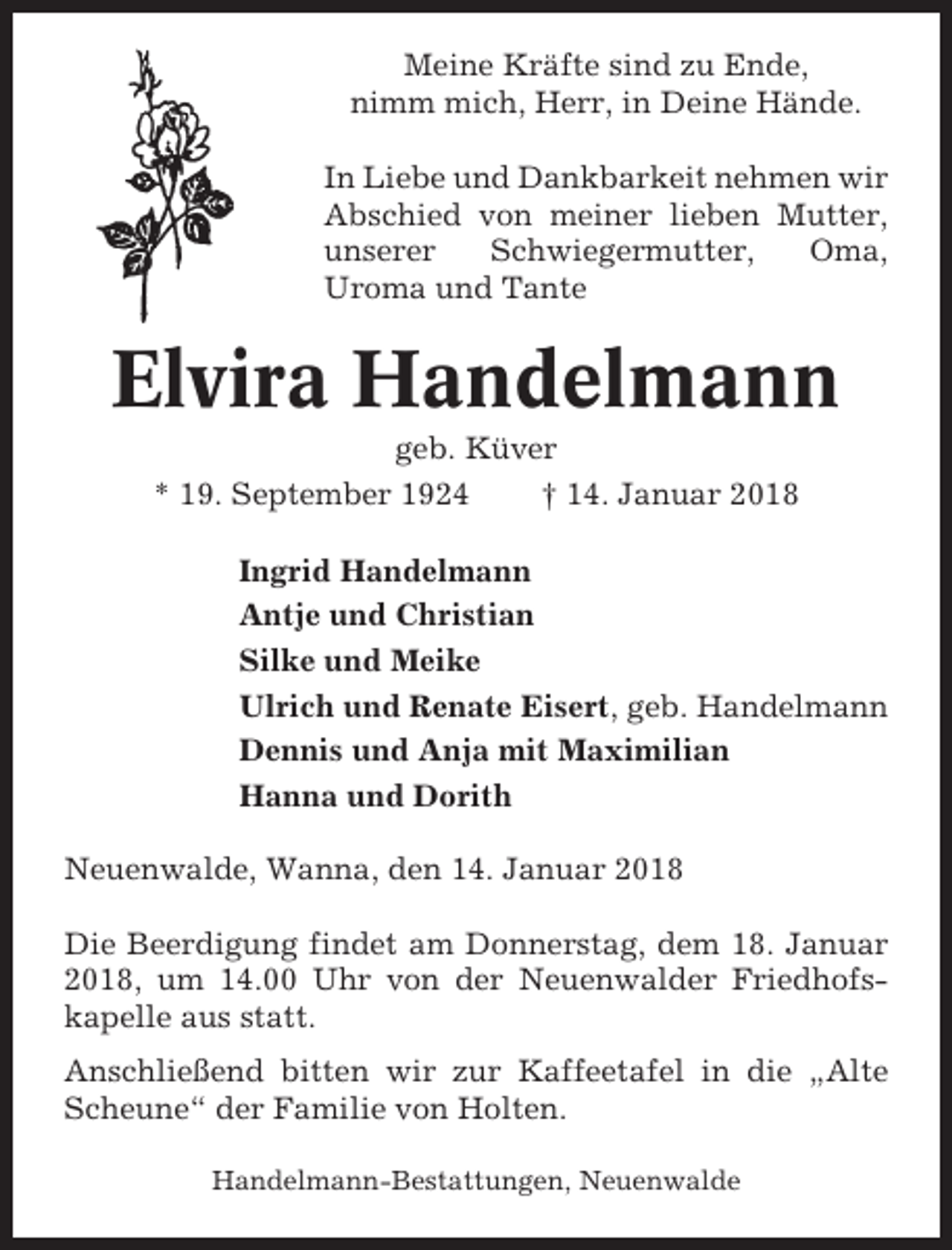 <p>Meine Kräfte sind zu Ende,<br />nimm mich, Herr, in Deine Hände.<br />In Liebe und Dankbarkeit nehmen wir<br />Abschied von meiner lieben Mutter,<br />unserer<br />Schwiegermutter,<br />Oma,<br />Uroma und Tante</p><p>Elvira Handelmann<br />geb. Küver<br />* 19. September 1924<br />† 14. Januar 2018<br />Ingrid Handelmann<br />Antje und Christian<br />Silke und Meike<br />Ulrich und Renate Eisert, geb. Handelmann<br />Dennis und Anja mit Maximilian<br />Hanna und Dorith<br />Neuenwalde, Wanna, den 14. Januar 2018<br />Die Beerdigung findet am Donnerstag, dem 18. Januar<br />2018, um 14.00 Uhr von der Neuenwalder Friedhofskapelle aus statt.<br />Anschließend bitten wir zur Kaffeetafel in die „Alte<br />Scheune“ der Familie von Holten.<br />Handelmann-Bestattungen, Neuenwalde</p>