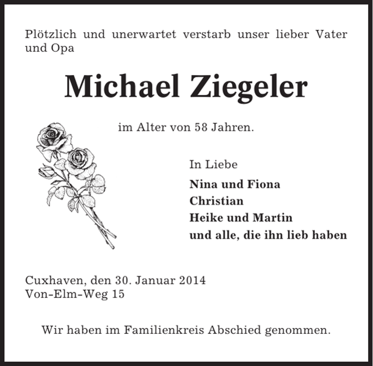 <p>Plötzlich und unerwartet verstarb unser lieber Vater<br />und Opa</p><p>Michael Ziegeler<br />im Alter von 58 Jahren.<br />In Liebe<br />Nina und Fiona<br />Christian<br />Heike und Martin<br />und alle, die ihn lieb haben</p><p>Cuxhaven, den 30. Januar 2014<br />Von-Elm-Weg 15<br />Wir haben im Familienkreis Abschied genommen.</p>