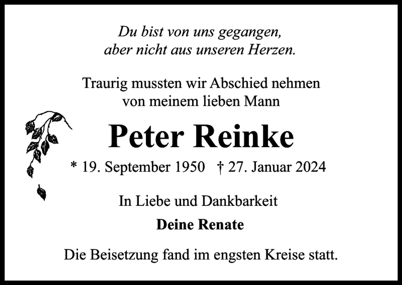 <p>Du bist von uns gegangen,<br />aber nicht aus unseren Herzen.<br />Traurig mussten wir Abschied nehmen<br />von meinem lieben Mann</p><p>Peter Reinke</p><p>* 19. September 1950 † 27. Januar 2024<br />In Liebe und Dankbarkeit<br />Deine Renate<br />Die Beisetzung fand im engsten Kreise statt.</p>