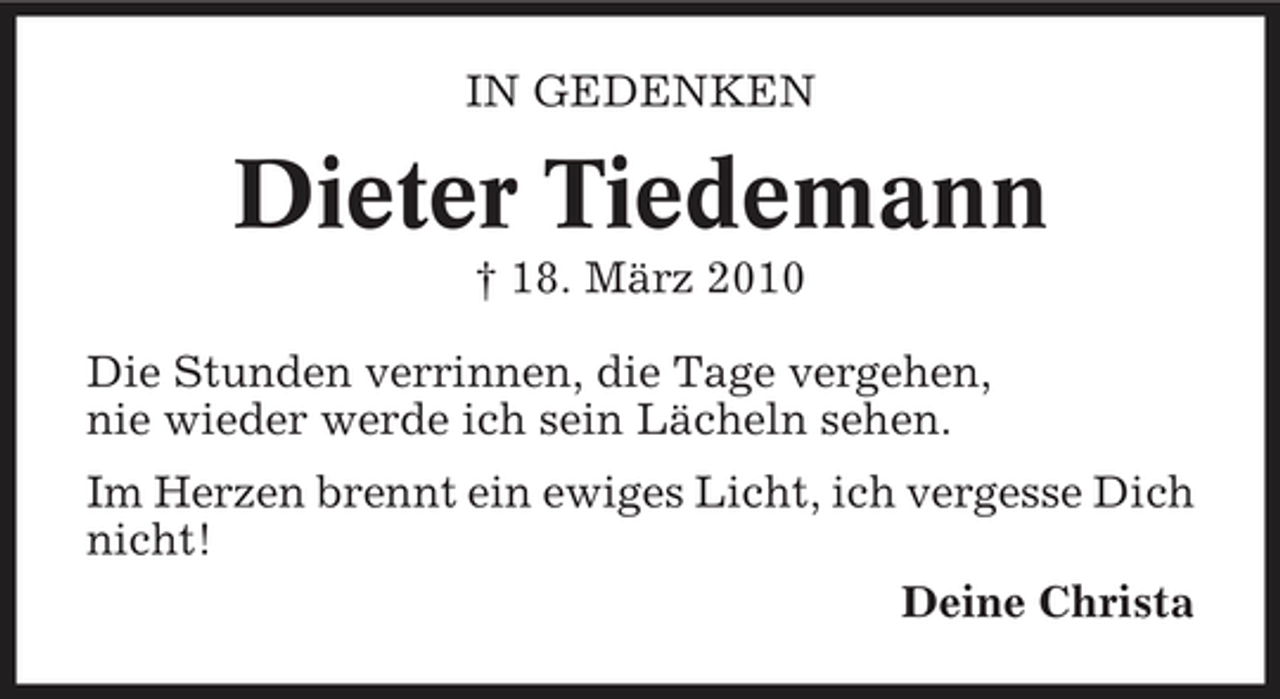<p>IN GEDENKEN</p><p>Dieter Tiedemann<br />† 18. März 2010 Die Stunden verrinnen, die Tage vergehen, nie wieder werde ich sein Lächeln sehen. Im Herzen brennt ein ewiges Licht, ich vergesse Dich nicht! Deine Christa</p>