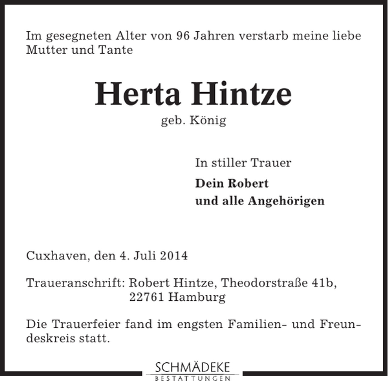 <p>Im gesegneten Alter von 96 Jahren verstarb meine liebe<br />Mutter und Tante</p><p>Herta Hintze<br />geb. König<br />In stiller Trauer<br />Dein Robert<br />und alle Angehörigen</p><p>Cuxhaven, den 4. Juli 2014<br />Traueranschrift: Robert Hintze, Theodorstraße 41b,<br />22761 Hamburg<br />Die Trauerfeier fand im engsten Familien- und Freundeskreis statt.</p>