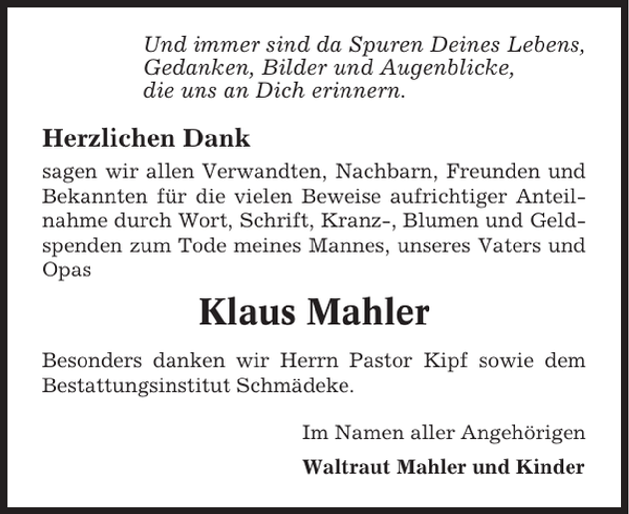 <p>Und immer sind da Spuren Deines Lebens,<br />Gedanken, Bilder und Augenblicke,<br />die uns an Dich erinnern.</p><p>Herzlichen Dank<br />sagen wir allen Verwandten, Nachbarn, Freunden und<br />Bekannten für die vielen Beweise aufrichtiger Anteilnahme durch Wort, Schrift, Kranz-, Blumen und Geldspenden zum Tode meines Mannes, unseres Vaters und<br />Opas</p><p>Klaus Mahler<br />Besonders danken wir Herrn Pastor Kipf sowie dem<br />Bestattungsinstitut Schmädeke.<br />Im Namen aller Angehörigen<br />Waltraut Mahler und Kinder</p>